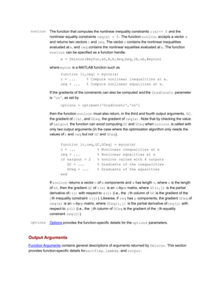 nonlcon The function that computes the nonlinear inequality constraints c(x)<= 0 and the
nonlinear equality constraints ceq(x) = 0. The function nonlcon accepts a vector x
and returns two vectors c and ceq. The vector c contains the nonlinear inequalities
evaluated atx, and ceq contains the nonlinear equalities evaluated at x. The function
nonlcon can be specified as a function handle.
x = fmincon(@myfun,x0,A,b,Aeq,beq,lb,ub,@mycon)
where mycon is a MATLAB function such as
function [c,ceq] = mycon(x)
c = ... % Compute nonlinear inequalities at x.
ceq = ... % Compute nonlinear equalities at x.
If the gradients of the constraints can also be computed and the GradConstr parameter
is 'on', as set by
options = optimset('GradConstr','on')
then the function nonlcon must also return, in the third and fourth output arguments, GC,
the gradient of c(x), and GCeq, the gradient of ceq(x). Note that by checking the value
of nargout the function can avoid computing GC and GCeq when nonlcon is called with
only two output arguments (in the case where the optimization algorithm only needs the
values ofc and ceq but not GC and GCeq).
function [c,ceq,GC,GCeq] = mycon(x)
c = ... % Nonlinear inequalities at x
ceq = ... % Nonlinear equalities at x
if nargout > 2 % nonlcon called with 4 outputs
GC = ... % Gradients of the inequalities
GCeq = ... % Gradients of the equalities
end
If nonlcon returns a vector c of m components and x has length n, where n is the length
of x0, then the gradient GC of c(x) is an n-by-m matrix, where GC(i,j) is the partial
derivative ofc(j) with respect to x(i) (i.e., the jth column of GC is the gradient of the
jth inequality constraint c(j)). Likewise, if ceq has p components, the gradient GCeq of
ceq(x) is an n-by-p matrix, where GCeq(i,j) is the partial derivative ofceq(j) with
respect to x(i) (i.e., the jth column of GCeq is the gradient of the jth equality
constraint ceq(j)).
options Options provides the function-specific details for the options parameters.
Output Arguments
Function Arguments contains general descriptions of arguments returned by fmincon. This section
provides function-specific details forexitflag, lambda, and output:
 