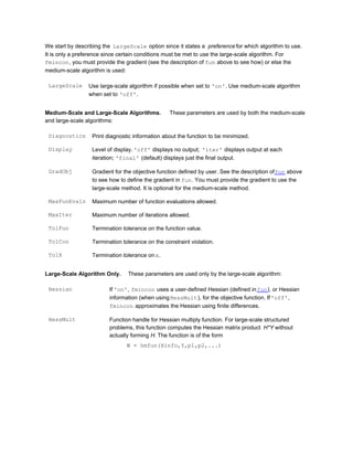We start by describing the LargeScale option since it states a preference for which algorithm to use.
It is only a preference since certain conditions must be met to use the large-scale algorithm. For
fmincon, you must provide the gradient (see the description of fun above to see how) or else the
medium-scale algorithm is used:
LargeScale Use large-scale algorithm if possible when set to 'on'. Use medium-scale algorithm
when set to 'off'.
Medium-Scale and Large-Scale Algorithms. These parameters are used by both the medium-scale
and large-scale algorithms:
Diagnostics Print diagnostic information about the function to be minimized.
Display Level of display. 'off' displays no output; 'iter' displays output at each
iteration; 'final' (default) displays just the final output.
GradObj Gradient for the objective function defined by user. See the description offun above
to see how to define the gradient in fun. You must provide the gradient to use the
large-scale method. It is optional for the medium-scale method.
MaxFunEvals Maximum number of function evaluations allowed.
MaxIter Maximum number of iterations allowed.
TolFun Termination tolerance on the function value.
TolCon Termination tolerance on the constraint violation.
TolX Termination tolerance onx.
Large-Scale Algorithm Only. These parameters are used only by the large-scale algorithm:
Hessian If 'on', fmincon uses a user-defined Hessian (defined infun), or Hessian
information (when usingHessMult), for the objective function. If'off',
fmincon approximates the Hessian using finite differences.
HessMult Function handle for Hessian multiply function. For large-scale structured
problems, this function computes the Hessian matrix product H*Y without
actually forming H. The function is of the form
W = hmfun(Hinfo,Y,p1,p2,...)
 
