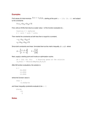 Examples
Find values ofx that minimize , starting at the point x = [10; 10; 10] and subject
to the constraints
First, write an M-file that returns a scalar value f of the function evaluated atx.
function f = myfun(x)
f = -x(1) * x(2) * x(3);
Then rewrite the constraints as both less than or equal to a constant,
Since both constraints are linear, formulate them as the matrix inequality where
Next, supply a starting point and invoke an optimization routine.
x0 = [10; 10; 10]; % Starting guess at the solution
[x,fval] = fmincon(@myfun,x0,A,b)
After 66 function evaluations, the solution is
x =
24.0000
12.0000
12.0000
where the function value is
fval =
-3.4560e+03
and linear inequality constraints evaluate to be <= 0
A*x-b=
-72
0
Notes
 