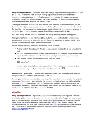 Large-Scale Optimization. To use the large-scale method, the gradient must be provided infun (and
the GradObj parameter is set to 'on'). A warning is given if no gradient is provided and the
LargeScale parameter is not 'off'. The function fmincon permits g(x) to be an approximate
gradient but this option is not recommended; the numerical behavior of most optimization codes is
considerably more robust when the true gradient is used.
The large-scale method in fmincon is most effective when the matrix of second derivatives, i.e., the
Hessian matrix H(x), is also computed. However, evaluation of the true Hessian matrix is not required.
For example, if you can supply the Hessian sparsity structure (using the HessPattern parameter in
options), then fmincon computes a sparse finite-difference approximation to H(x).
If x0 is not strictly feasible, fmincon chooses a new strictly feasible (centered) starting point.
If components of x have no upper (or lower) bounds, thenfmincon prefers that the corresponding
components of ub (or lb) be set to Inf (or -Inf for lb) as opposed to an arbitrary but very large
positive (or negative in the case of lower bounds) number.
Several aspects of linearly constrained minimization should be noted:
A dense (or fairly dense) column of matrix Aeq can result in considerable fill and computational
cost.
fmincon removes (numerically) linearly dependent rows inAeq; however, this process involves
repeated matrix factorizations and therefore can be costly if there are many dependencies.
Each iteration involves a sparse least-squares solve with matrix
where RT is the Cholesky factor of the preconditioner. Therefore, there is a potential conflict
between choosing an effective preconditioner and minimizing fill in .
Medium-Scale Optimization. Better numerical results are likely if you specify equalities explicitly
using Aeq and beq, instead of implicitly using lb and ub.
If equality constraints are present and dependent equalities are detected and removed in the quadratic
subproblem, 'dependent' is printed under the Procedures heading (when you ask for output by
setting the Display parameter to'iter'). The dependent equalities are only removed when the
equalities are consistent. If the system of equalities is not consistent, the subproblem is infeasible and
'infeasible' is printed under the Procedures heading.
Algorithm
Large-Scale Optimization. By default fmincon will choose the large-scale algorithm if the user
supplies the gradient in fun (and GradObj is 'on' in options) and if only upper and lower bounds
exist or only linear equality constraints exist. This algorithm is a subspace trust region method and is
based on the interior-reflective Newton method described in[1], [2]. Each iteration involves the
approximate solution of a large linear system using the method of preconditioned conjugate gradients
(PCG). See the trust-region and preconditioned conjugate gradient method descriptions in the
Large-Scale Algorithms chapter.
 
