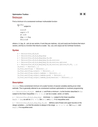 Optimization Toolbox
fmincon
Find a minimum of a constrained nonlinear multivariable function
subject to
where x, b, beq, lb, and ub are vectors, A and Aeq are matrices, c(x) and ceq(x) are functions that return
vectors, and f(x) is a function that returns a scalar. f(x), c(x), and ceq(x) can be nonlinear functions.
Syntax
x = fmincon(fun,x0,A,b)
x = fmincon(fun,x0,A,b,Aeq,beq)
x = fmincon(fun,x0,A,b,Aeq,beq,lb,ub)
x = fmincon(fun,x0,A,b,Aeq,beq,lb,ub,nonlcon)
x = fmincon(fun,x0,A,b,Aeq,beq,lb,ub,nonlcon,options)
x = fmincon(fun,x0,A,b,Aeq,beq,lb,ub,nonlcon,options,P1,P2, ...)
[x,fval] = fmincon(...)
[x,fval,exitflag] = fmincon(...)
[x,fval,exitflag,output] = fmincon(...)
[x,fval,exitflag,output,lambda] = fmincon(...)
[x,fval,exitflag,output,lambda,grad] = fmincon(...)
[x,fval,exitflag,output,lambda,grad,hessian] = fmincon(...)
Description
fmincon finds a constrained minimum of a scalar function of several variables starting at an initial
estimate. This is generally referred to as constrained nonlinear optimization or nonlinear programming.
x = fmincon(fun,x0,A,b) starts at x0 and finds a minimum x to the function described in fun
subject to the linear inequalities A*x <= b. x0 can be a scalar, vector, or matrix.
x = fmincon(fun,x0,A,b,Aeq,beq) minimizes fun subject to the linear equalities
Aeq*x = beq as well as A*x <= b. Set A=[] and b=[] if no inequalities exist.
x = fmincon(fun,x0,A,b,Aeq,beq,lb,ub) defines a set of lower and upper bounds on the
design variables, x, so that the solution is always in the range lb <= x <= ub . Set Aeq=[] and
beq=[] if no equalities exist.
 