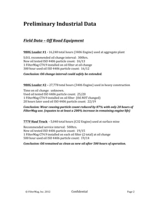 Preliminary	
  Industrial	
  Data	
  
	
  
	
  
	
  
Field	
  Data	
  –	
  Off	
  Road	
  Equipment	
  
	
  
	
  
980G	
  Loader	
  #1	
  -­‐	
  16,248	
  total	
  hours	
  (3406	
  Engine)	
  used	
  at	
  aggregate	
  plant	
  
	
  

S.O.S.	
  recommended	
  oil	
  change	
  interval:	
  	
  300hrs.	
  
New	
  oil	
  tested	
  ISO	
  4406	
  particle	
  count:	
  	
  16/13	
  
1	
  FilterMag	
  CT4.9	
  installed	
  on	
  oil	
  filter	
  at	
  oil	
  change	
  
300	
  hour	
  used	
  oil	
  ISO	
  4406	
  particle	
  count:	
  	
  16/12	
  
	
  

Conclusion:	
  Oil	
  change	
  interval	
  could	
  safely	
  be	
  extended.	
  
	
  
	
  
980G	
  Loader	
  #2	
  –	
  27,778	
  total	
  hours	
  (3406	
  Engine)	
  used	
  in	
  heavy	
  construction	
  
	
  

Time	
  on	
  oil	
  change:	
  	
  unknown.	
  
Used	
  oil	
  tested	
  ISO	
  4406	
  particle	
  count:	
  	
  25/20	
  
1	
  FilterMag	
  CT4.9	
  installed	
  on	
  oil	
  filter	
  	
  (Oil	
  NOT	
  changed)	
  
20	
  hours	
  later	
  used	
  oil	
  ISO	
  4406	
  particle	
  count:	
  	
  22/19	
  
	
  

Conclusion:	
  Wear	
  causing	
  particle	
  count	
  reduced	
  by	
  87%	
  with	
  only	
  20	
  hours	
  of	
  
FilterMag	
  use.	
  (equates	
  to	
  at	
  least	
  a	
  200%	
  increase	
  in	
  remaining	
  engine	
  life)	
  
	
  
	
  
777F	
  Haul	
  Truck	
  	
  -­‐	
  5,040	
  total	
  hours	
  (C32	
  Engine)	
  used	
  at	
  surface	
  mine	
  
	
  

Recommended	
  service	
  interval:	
  	
  500hrs.	
  
New	
  oil	
  tested	
  ISO	
  4406	
  particle	
  count:	
  	
  19/15	
  
1	
  FilterMag	
  CT4.9	
  installed	
  on	
  each	
  oil	
  filter	
  (2	
  total)	
  at	
  oil	
  change	
  	
  
500	
  hour	
  used	
  oil	
  ISO	
  4406	
  particle	
  count:	
  	
  19/14	
  
	
  

Conclusion:	
  Oil	
  remained	
  as	
  clean	
  as	
  new	
  oil	
  after	
  500	
  hours	
  of	
  operation.	
  
	
  
	
  
	
  
	
                                 	
  




	
  	
  	
  ©	
  FilterMag,	
  Inc.	
  2012	
  	
  	
  	
  	
     Confidential	
  	
  	
                              Page	
  2	
  
	
  
 