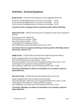 Field	
  Data	
  –	
  On	
  Road	
  Equipment	
  
	
  
	
  
Dump	
  Trucks	
  –	
  (Cummins	
  Diesel	
  Engines)	
  used	
  for	
  aggregate	
  deliveries	
  
	
  

Truck	
  #1	
  (no	
  FilterMag)	
  tested	
  at	
  741	
  miles	
  on	
  oil	
  change:	
  	
  	
  	
  	
  	
  21/19	
  
Truck	
  #2	
  (no	
  FilterMag)	
  tested	
  at	
  937	
  miles	
  on	
  oil	
  change:	
  	
  	
  	
  	
  	
  21/19	
  
Truck	
  #3	
  (with	
  FilterMag)	
  tested	
  at	
  750	
  miles	
  on	
  oil	
  change:	
  	
  13/10	
  
	
  

Conclusion:	
  Wear	
  causing	
  particles	
  accumulate	
  quickly	
  without	
  FilterMag.	
  
	
  
	
  
Kenworth	
  Truck	
  –	
  188,355	
  total	
  miles	
  (Cat	
  C13	
  Engine)	
  used	
  for	
  heavy	
  equipment	
  
delivery	
  
	
  

Oil	
  change	
  interval:	
  	
  8,000	
  miles	
  
Used	
  oil	
  tested	
  at	
  oil	
  change:	
  	
  28/25	
  
New	
  oil	
  tested	
  for	
  baseline:	
  	
  	
  17/13	
  
1	
  FilterMag	
  CT4.9	
  installed	
  on	
  oil	
  filter	
  	
  
After	
  8,000	
  miles	
  used	
  oil	
  ISO	
  4406	
  particle	
  count:	
  	
  26/21	
  
	
  

Conclusion:	
  Even	
  in	
  an	
  engine	
  producing	
  excessive	
  particles,	
  FilterMag	
  reduced	
  
the	
  particle	
  count	
  by	
  75%.	
  
	
  
	
  
Dodge	
  Truck	
  	
  -­‐	
  221,892	
  miles	
  (Cummins	
  Diesel	
  Engine)	
  Long	
  haul	
  delivery	
  
	
  

Engine	
  equipped	
  with	
  2	
  micron	
  bypass	
  filtration	
  system.	
  
New	
  oil	
  ISO	
  4406	
  particle	
  count	
  tested	
  at:	
  	
  14/10	
  
Used	
  oil	
  tested	
  after	
  7,612	
  miles	
  on	
  oil	
  change	
  ISO	
  4406	
  particle	
  count:	
  	
  17/13	
  
1	
  FilterMag	
  CT4.9	
  installed	
  on	
  oil	
  filter	
  (Oil	
  NOT	
  changed)	
  	
  
After	
  additional	
  7,808	
  miles	
  used	
  oil	
  ISO	
  4406	
  particle	
  count:	
  	
  13/08	
  
	
  

Conclusion:	
  FilterMag	
  can	
  enhance	
  oil	
  cleanliness	
  over	
  and	
  above	
  expensive	
  
bypass	
  filtration.	
  
	
  
	
  
Chevrolet	
  Truck	
  	
  -­‐	
  65,780	
  miles	
  (Gasoline	
  Engine)	
  Sales	
  route	
  truck	
  
	
  

Engine	
  equipped	
  with	
  2	
  micron	
  bypass	
  filtration	
  system.	
  
Used	
  oil	
  tested	
  after	
  3,200	
  miles	
  on	
  oil	
  change	
  ISO	
  4406	
  particle	
  count:	
  	
  21/18	
  
1	
  FilterMag	
  CT4.9	
  installed	
  on	
  oil	
  filter	
  (Oil	
  NOT	
  changed)	
  	
  
After	
  additional	
  1,615	
  miles	
  used	
  oil	
  ISO	
  4406	
  particle	
  count:	
  	
  15/12	
  
	
  

Conclusion:	
  FilterMag	
  can	
  enhance	
  oil	
  cleanliness	
  over	
  and	
  above	
  expensive	
  
bypass	
  filtration.	
  
	
  
	
                                 	
  


	
  	
  	
  ©	
  FilterMag,	
  Inc.	
  2012	
  	
  	
  	
  	
     Confidential	
  	
  	
                                    Page	
  3	
  
	
  
 