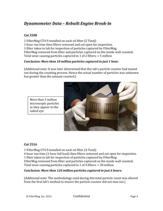 Dynamometer	
  Data	
  –	
  Rebuilt	
  Engine	
  Break-­‐In	
  
	
  
	
  
Cat	
  3508	
  	
  
	
  

1	
  FilterMag	
  CT4.9	
  installed	
  on	
  each	
  oil	
  filter	
  (2	
  Total)	
  
1	
  hour	
  run	
  time	
  then	
  filters	
  removed	
  and	
  cut	
  open	
  for	
  inspection.	
  
1	
  filter	
  taken	
  to	
  lab	
  for	
  inspection	
  of	
  particles	
  captured	
  by	
  FilterMag.	
  
FilterMag	
  removed	
  from	
  filter	
  and	
  particles	
  captured	
  on	
  the	
  inside	
  wall	
  counted.	
  
Total	
  wear	
  causing	
  particles	
  captured	
  in	
  1	
  of	
  2	
  filters:	
  >	
  5	
  million	
  
	
  

Conclusion:	
  More	
  than	
  10	
  million	
  particles	
  captured	
  in	
  just	
  1	
  hour.	
  
	
  
(Additional	
  note:	
  It	
  was	
  later	
  determined	
  that	
  this	
  lab’s	
  particle	
  counter	
  had	
  maxed	
  
out	
  during	
  the	
  counting	
  process.	
  Hence	
  the	
  actual	
  number	
  of	
  particles	
  was	
  unknown	
  
but	
  greater	
  than	
  the	
  amount	
  counted.)	
  




           More	
  than	
  5	
  million	
  
           microscopic	
  particles	
  
           as	
  they	
  appear	
  to	
  the	
  
           naked	
  eye.	
  




	
  
	
  
	
  
Cat	
  3516	
  
	
  

1	
  FilterMag	
  CT4.9	
  installed	
  on	
  each	
  oil	
  filter	
  (4	
  Total)	
  
6	
  hour	
  run	
  time	
  (1	
  hour	
  full	
  load)	
  then	
  filters	
  removed	
  and	
  cut	
  open	
  for	
  inspection.	
  
1	
  filter	
  taken	
  to	
  lab	
  for	
  inspection	
  of	
  particles	
  captured	
  by	
  FilterMag.	
  
FilterMag	
  removed	
  from	
  filter	
  and	
  particles	
  captured	
  on	
  the	
  inside	
  wall	
  counted.	
  
Total	
  wear	
  causing	
  particles	
  captured	
  in	
  1	
  of	
  4	
  filters:	
  >	
  30	
  million	
  
	
  

Conclusion:	
  More	
  than	
  120	
  million	
  particles	
  captured	
  in	
  just	
  6	
  hours.	
  
	
  
(Additional	
  note:	
  The	
  methodology	
  used	
  during	
  this	
  total	
  particle	
  count	
  was	
  altered	
  
from	
  the	
  first	
  lab’s	
  method	
  to	
  ensure	
  the	
  particle	
  counter	
  did	
  not	
  max	
  out.)	
  
	
  


	
  	
  	
  ©	
  FilterMag,	
  Inc.	
  2012	
  	
  	
  	
  	
     Confidential	
  	
  	
                                    Page	
  4	
  
	
  
 