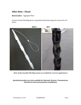 Other	
  Data	
  –	
  Visual	
  
	
  
Rock	
  Crusher	
  	
  -­‐	
  Aggregate	
  Plant	
  
	
  
	
  

Custom	
  18	
  inch	
  FilterMag	
  device	
  suspended	
  inside	
  lubricating	
  oil	
  reservoir	
  for	
  24	
  
hours:	
  
	
  
	
  

                                       	
  	
  	
  	
  	
  	
  	
  	
  	
  	
  	
  	
  	
  	
  	
  	
  	
  	
  	
  	
  	
  	
  	
  	
  	
  	
  	
  	
  	
  	
  Before	
  	
  	
  	
  	
  	
  	
  	
  	
  	
  	
  	
  	
  	
  	
  	
  	
  	
  	
  	
  	
  	
  	
  	
  	
  	
  	
  	
  After	
  




                                                             	
  
        (Note:	
  Easily	
  cleanable	
  FilterMag	
  systems	
  are	
  available	
  for	
  reservoir	
  applications.)	
  
                                                          	
  
                                                          	
  
                                                          	
  
       Specialized	
  products	
  are	
  also	
  available	
  for	
  Hydraulic	
  Systems,	
  Transmissions,	
  
                         Final	
  Drives	
  and	
  various	
  gearbox	
  installations.	
  
	
  




	
  	
  	
  ©	
  FilterMag,	
  Inc.	
  2012	
  	
  	
  	
  	
                                                                                                         Confidential	
  	
  	
                                                                                                     Page	
  5	
  
	
  
 