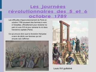 Les journées révolutionnaires des 5 et 6 octobre 1789 Les difficultés d'approvisionnement de Paris en octobre 1789 poussent des femmes à venir à Versailles, officiellement pour réclamer du pain à Louis XVI et pour ramener le roi dans l'ancienne capitale (Paris). Ce qui prouve donc que la révolution française a servi de déclic aux femmes qui ont ensuite osé s'affirmer . Louis XVI guillotiné   
