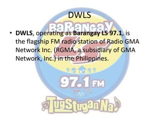 DWLS
• DWLS, operating as Barangay LS 97.1, is
the flagship FM radio station of Radio GMA
Network Inc. (RGMA, a subsidiary of GMA
Network, Inc.) in the Philippines.
 