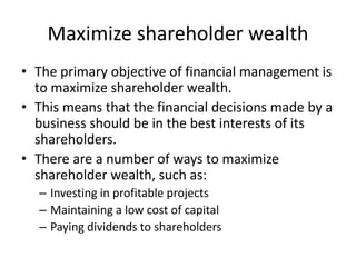 Maximize shareholder wealth
• The primary objective of financial management is
to maximize shareholder wealth.
• This means that the financial decisions made by a
business should be in the best interests of its
shareholders.
• There are a number of ways to maximize
shareholder wealth, such as:
– Investing in profitable projects
– Maintaining a low cost of capital
– Paying dividends to shareholders
 