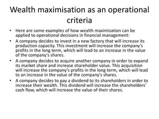 Wealth maximisation as an operational
criteria
• Here are some examples of how wealth maximization can be
applied to operational decisions in financial management:
• A company decides to invest in a new factory that will increase its
production capacity. This investment will increase the company's
profits in the long term, which will lead to an increase in the value
of the company's shares.
• A company decides to acquire another company in order to expand
its market share and increase shareholder value. This acquisition
will increase the company's profits in the long term, which will lead
to an increase in the value of the company's shares.
• A company decides to pay a dividend to its shareholders in order to
increase their wealth. This dividend will increase the shareholders'
cash flow, which will increase the value of their shares.
 