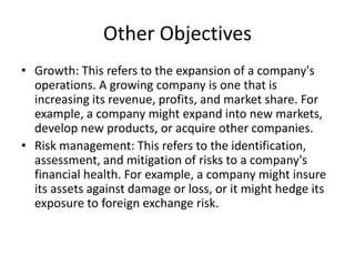 Other Objectives
• Growth: This refers to the expansion of a company's
operations. A growing company is one that is
increasing its revenue, profits, and market share. For
example, a company might expand into new markets,
develop new products, or acquire other companies.
• Risk management: This refers to the identification,
assessment, and mitigation of risks to a company's
financial health. For example, a company might insure
its assets against damage or loss, or it might hedge its
exposure to foreign exchange risk.
 