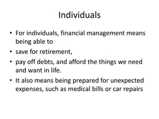 Individuals
• For individuals, financial management means
being able to
• save for retirement,
• pay off debts, and afford the things we need
and want in life.
• It also means being prepared for unexpected
expenses, such as medical bills or car repairs
 