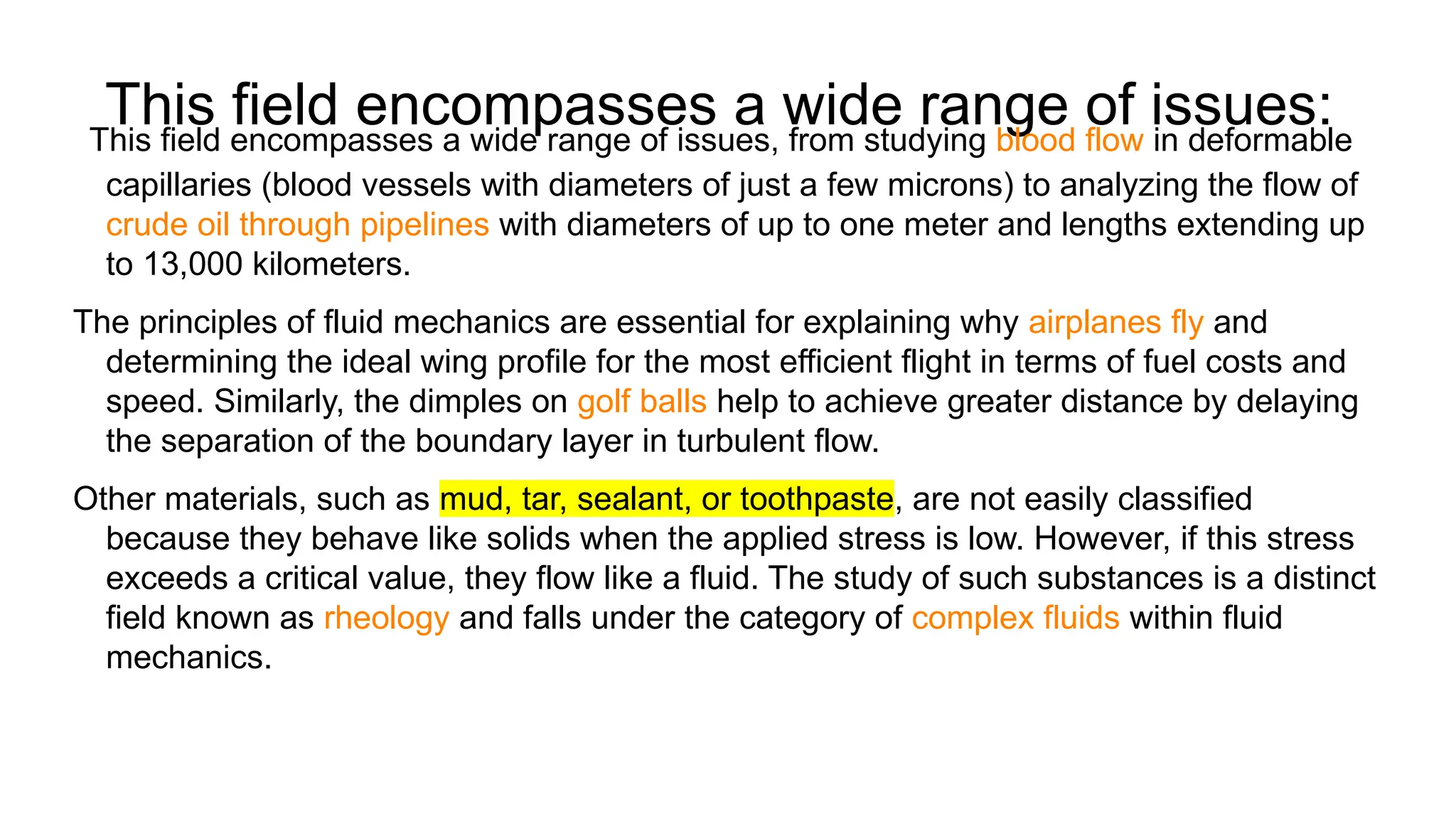 This field encompasses a wide range of issues:
This field encompasses a wide range of issues, from studying blood flow in deformable
capillaries (blood vessels with diameters of just a few microns) to analyzing the flow of
crude oil through pipelines with diameters of up to one meter and lengths extending up
to 13,000 kilometers.
The principles of fluid mechanics are essential for explaining why airplanes fly and
determining the ideal wing profile for the most efficient flight in terms of fuel costs and
speed. Similarly, the dimples on golf balls help to achieve greater distance by delaying
the separation of the boundary layer in turbulent flow.
Other materials, such as mud, tar, sealant, or toothpaste, are not easily classified
because they behave like solids when the applied stress is low. However, if this stress
exceeds a critical value, they flow like a fluid. The study of such substances is a distinct
field known as rheology and falls under the category of complex fluids within fluid
mechanics.
 