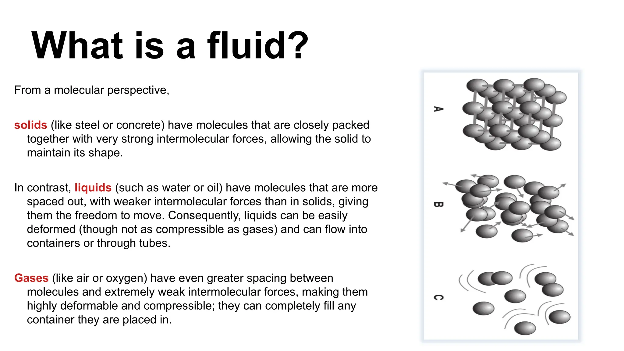 What is a fluid?
From a molecular perspective,
solids (like steel or concrete) have molecules that are closely packed
together with very strong intermolecular forces, allowing the solid to
maintain its shape.
In contrast, liquids (such as water or oil) have molecules that are more
spaced out, with weaker intermolecular forces than in solids, giving
them the freedom to move. Consequently, liquids can be easily
deformed (though not as compressible as gases) and can flow into
containers or through tubes.
Gases (like air or oxygen) have even greater spacing between
molecules and extremely weak intermolecular forces, making them
highly deformable and compressible; they can completely fill any
container they are placed in.
 
