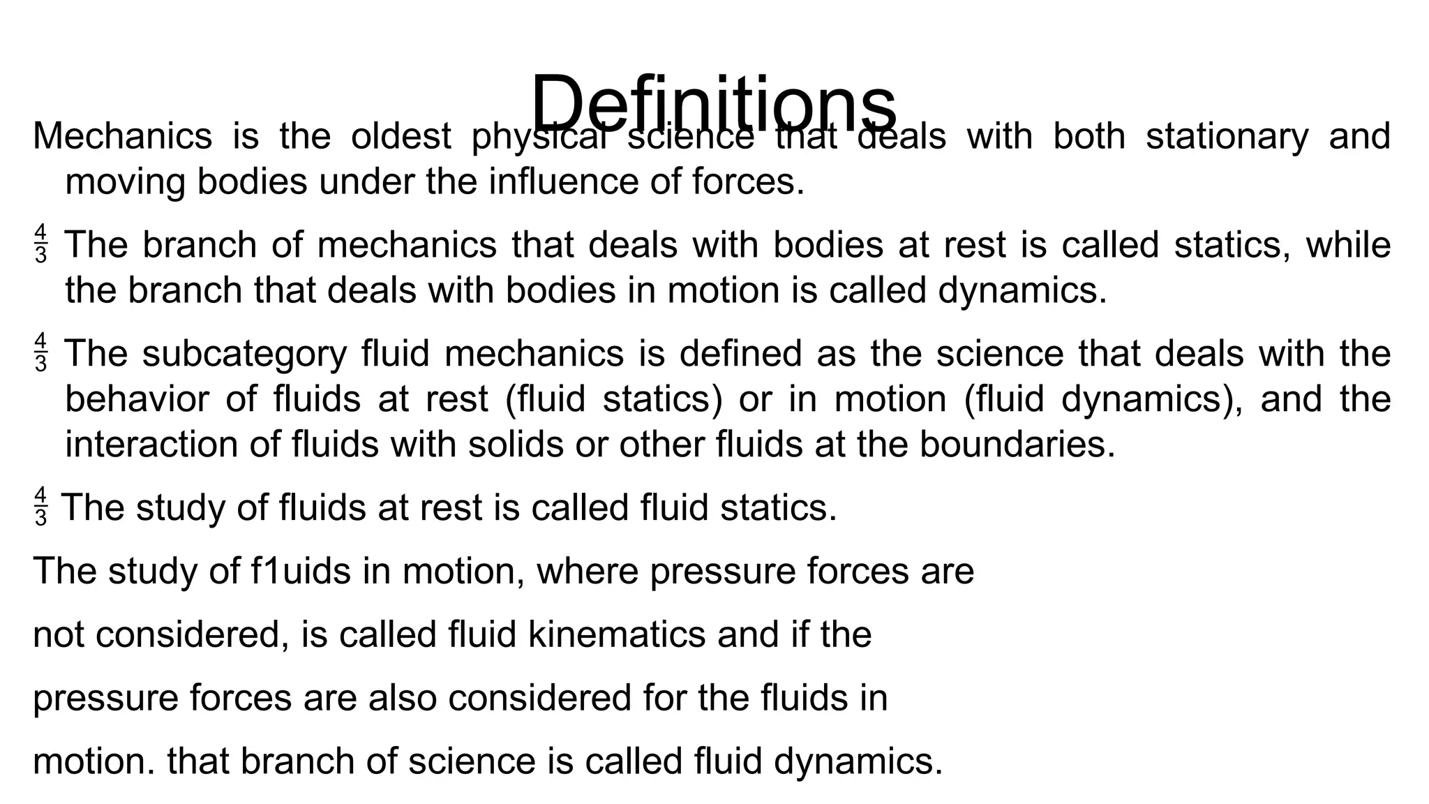 Definitions
Mechanics is the oldest physical science that deals with both stationary and
moving bodies under the influence of forces.
 The branch of mechanics that deals with bodies at rest is called statics, while
the branch that deals with bodies in motion is called dynamics.
 The subcategory fluid mechanics is defined as the science that deals with the
behavior of fluids at rest (fluid statics) or in motion (fluid dynamics), and the
interaction of fluids with solids or other fluids at the boundaries.
 The study of fluids at rest is called fluid statics.
The study of f1uids in motion, where pressure forces are
not considered, is called fluid kinematics and if the
pressure forces are also considered for the fluids in
motion. that branch of science is called fluid dynamics.
 
