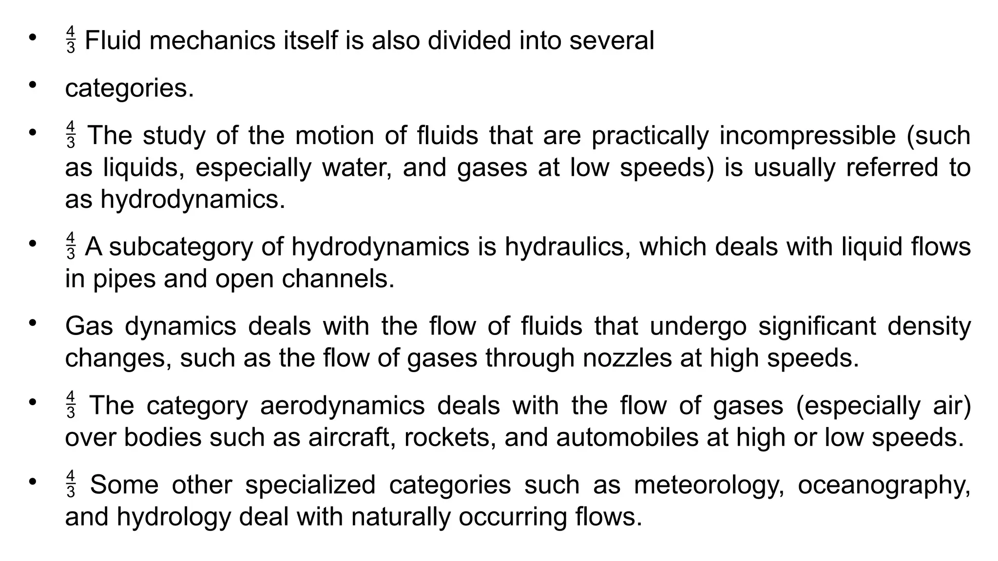 
 Fluid mechanics itself is also divided into several

categories.

 The study of the motion of fluids that are practically incompressible (such
as liquids, especially water, and gases at low speeds) is usually referred to
as hydrodynamics.

 A subcategory of hydrodynamics is hydraulics, which deals with liquid flows
in pipes and open channels.

Gas dynamics deals with the flow of fluids that undergo significant density
changes, such as the flow of gases through nozzles at high speeds.

 The category aerodynamics deals with the flow of gases (especially air)
over bodies such as aircraft, rockets, and automobiles at high or low speeds.

 Some other specialized categories such as meteorology, oceanography,
and hydrology deal with naturally occurring flows.
 