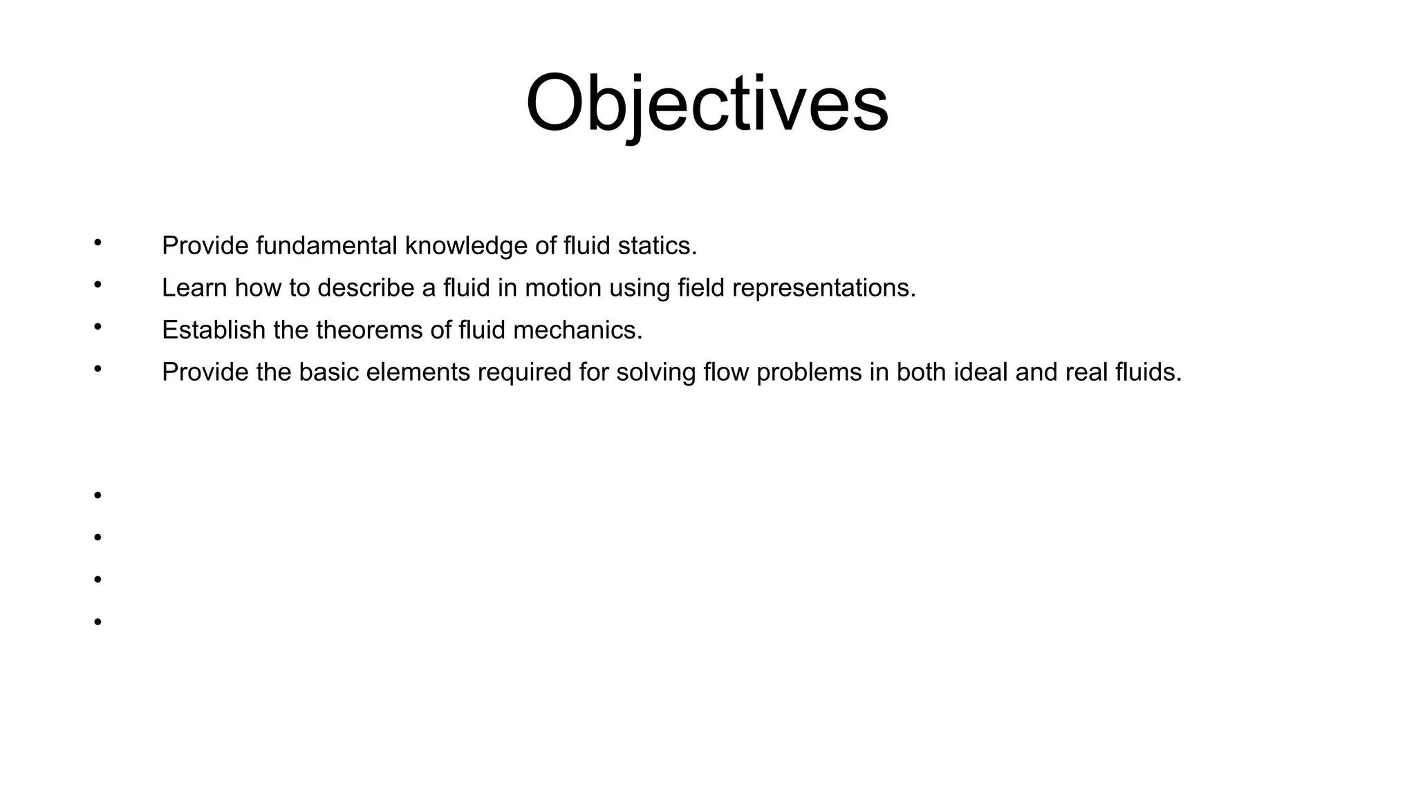Objectives

Provide fundamental knowledge of fluid statics.

Learn how to describe a fluid in motion using field representations.

Establish the theorems of fluid mechanics.

Provide the basic elements required for solving flow problems in both ideal and real fluids.




 