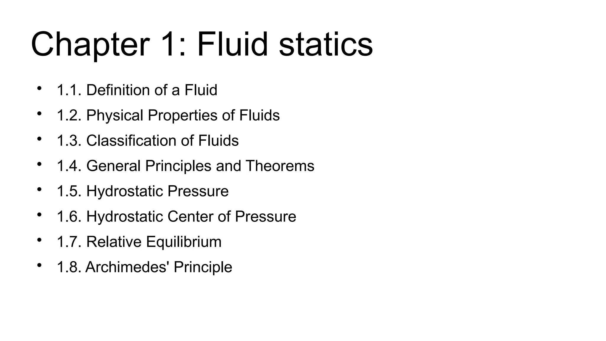 Chapter 1: Fluid statics

1.1. Definition of a Fluid

1.2. Physical Properties of Fluids

1.3. Classification of Fluids

1.4. General Principles and Theorems

1.5. Hydrostatic Pressure

1.6. Hydrostatic Center of Pressure

1.7. Relative Equilibrium

1.8. Archimedes' Principle
 