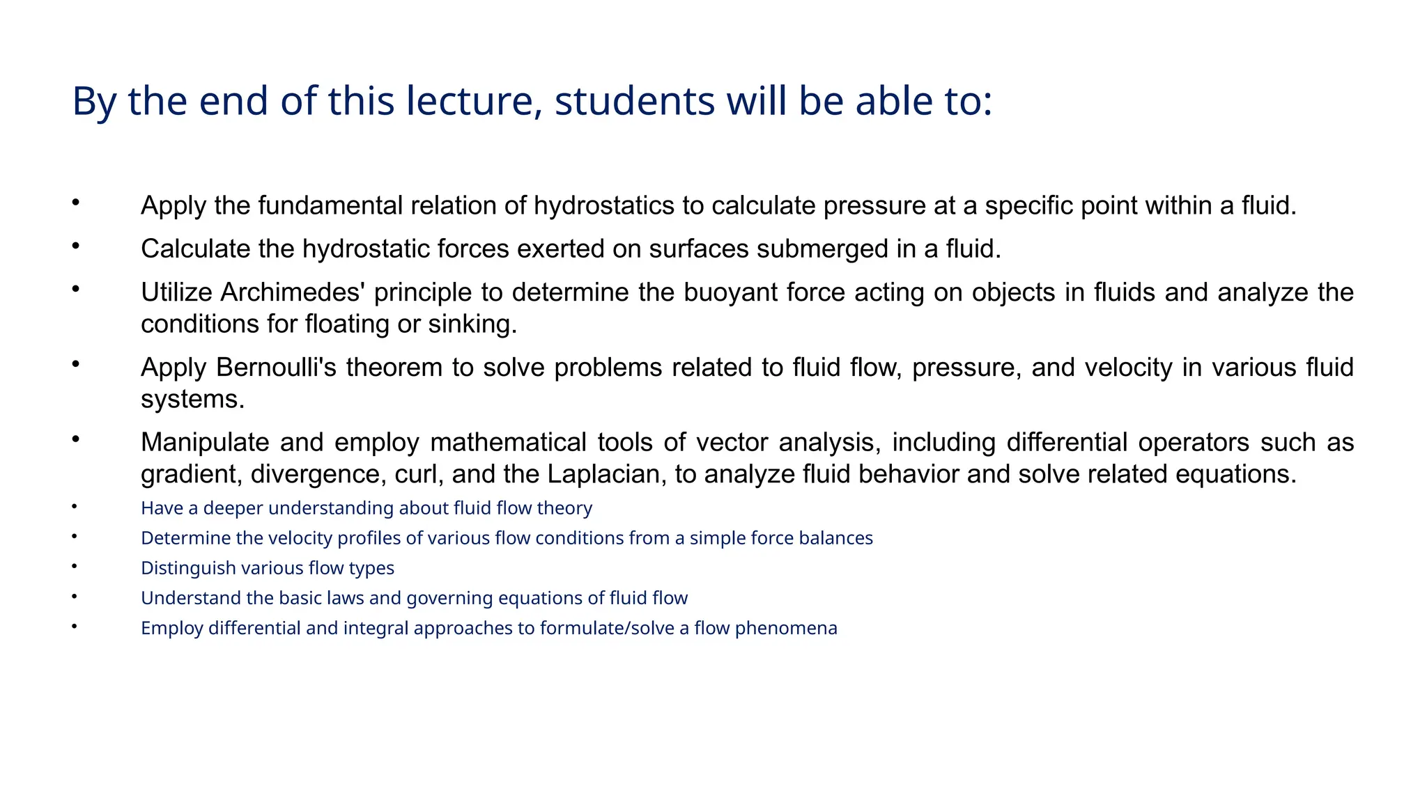 By the end of this lecture, students will be able to:

Apply the fundamental relation of hydrostatics to calculate pressure at a specific point within a fluid.

Calculate the hydrostatic forces exerted on surfaces submerged in a fluid.

Utilize Archimedes' principle to determine the buoyant force acting on objects in fluids and analyze the
conditions for floating or sinking.

Apply Bernoulli's theorem to solve problems related to fluid flow, pressure, and velocity in various fluid
systems.

Manipulate and employ mathematical tools of vector analysis, including differential operators such as
gradient, divergence, curl, and the Laplacian, to analyze fluid behavior and solve related equations.

Have a deeper understanding about fluid flow theory

Determine the velocity profiles of various flow conditions from a simple force balances

Distinguish various flow types

Understand the basic laws and governing equations of fluid flow

Employ differential and integral approaches to formulate/solve a flow phenomena
 
