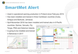 5/12/2017
Open Source Software @ Finnish Meteorological
Institute | Roope Tervo, Harri Pietarila, Mikko
Rauhala
23
• Used in operational warning production in Finland since February 2015
• Has been installed and trained in three Caribbean countries (Cuba,
Antigua and Barbuda, Jamaica)
• April-November 2016 has been installed and trained also in 6 Pacific
countries: Samoa, Vanuatu, Fiji,
Tonga, PNG and Solomon Islands
• Is going to be installed and trained
in Bahamas in 2017
SmartMet Alert
 