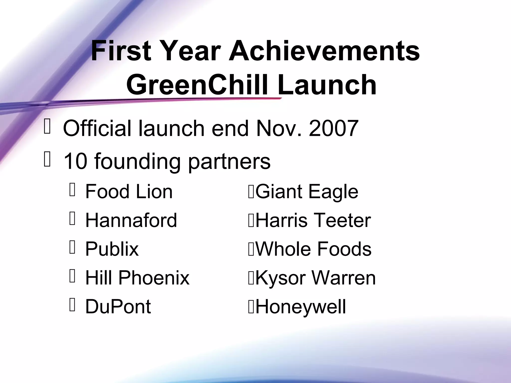 First Year Achievements
GreenChill Launch
 Official launch end Nov. 2007
 10 founding partners
 Food Lion Giant Eagle
 Hannaford Harris Teeter
 Publix Whole Foods
 Hill Phoenix Kysor Warren
 DuPont Honeywell
 
