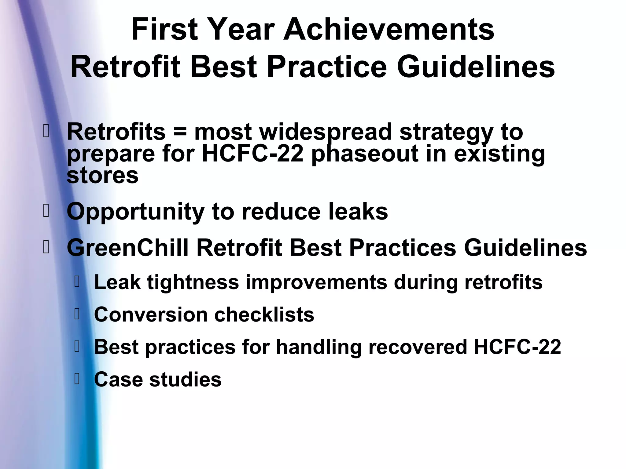  Retrofits = most widespread strategy to
prepare for HCFC-22 phaseout in existing
stores
 Opportunity to reduce leaks
 GreenChill Retrofit Best Practices Guidelines
 Leak tightness improvements during retrofits
 Conversion checklists
 Best practices for handling recovered HCFC-22
 Case studies
First Year Achievements
Retrofit Best Practice Guidelines
 