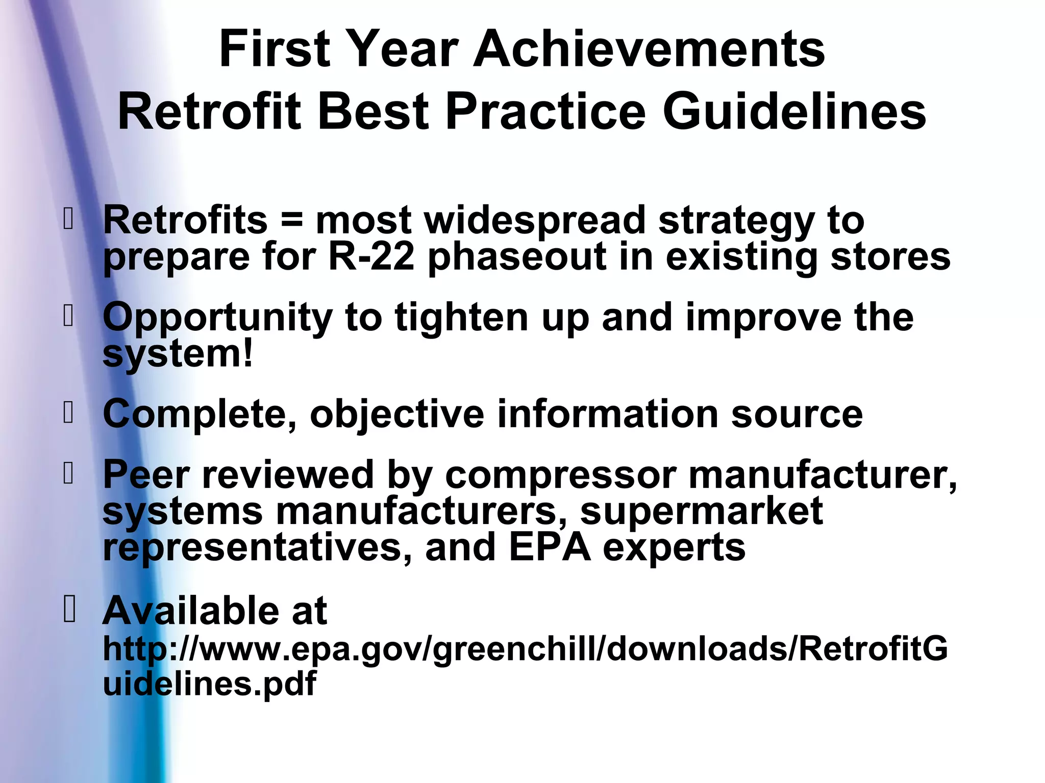  Retrofits = most widespread strategy to
prepare for R-22 phaseout in existing stores
 Opportunity to tighten up and improve the
system!
 Complete, objective information source
 Peer reviewed by compressor manufacturer,
systems manufacturers, supermarket
representatives, and EPA experts
 Available at
http://www.epa.gov/greenchill/downloads/RetrofitG
uidelines.pdf
First Year Achievements
Retrofit Best Practice Guidelines
 