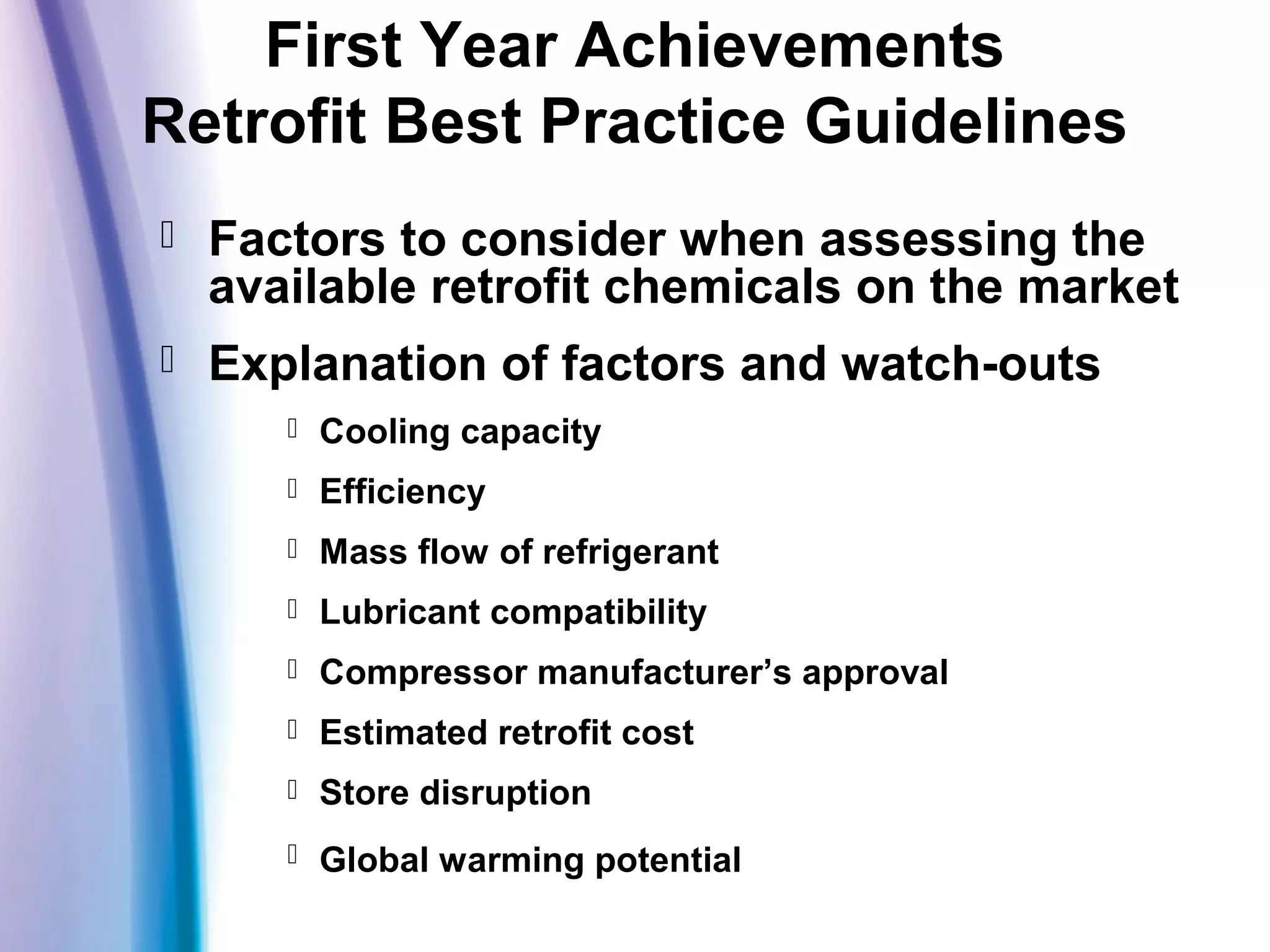 First Year Achievements
Retrofit Best Practice Guidelines
 Factors to consider when assessing the
available retrofit chemicals on the market
 Explanation of factors and watch-outs
 Cooling capacity
 Efficiency
 Mass flow of refrigerant
 Lubricant compatibility
 Compressor manufacturer’s approval
 Estimated retrofit cost
 Store disruption
 Global warming potential
 
