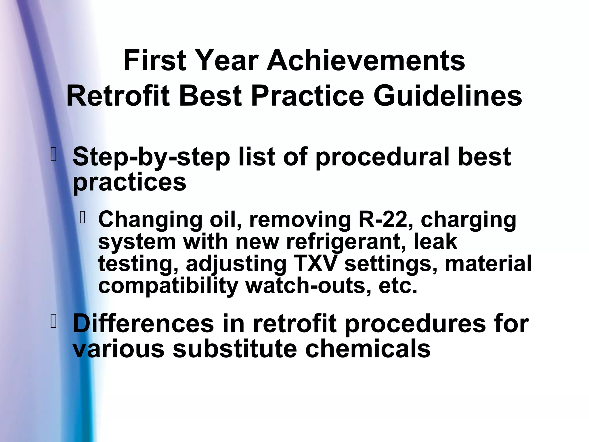 First Year Achievements
Retrofit Best Practice Guidelines
 Step-by-step list of procedural best
practices
 Changing oil, removing R-22, charging
system with new refrigerant, leak
testing, adjusting TXV settings, material
compatibility watch-outs, etc.
 Differences in retrofit procedures for
various substitute chemicals
 