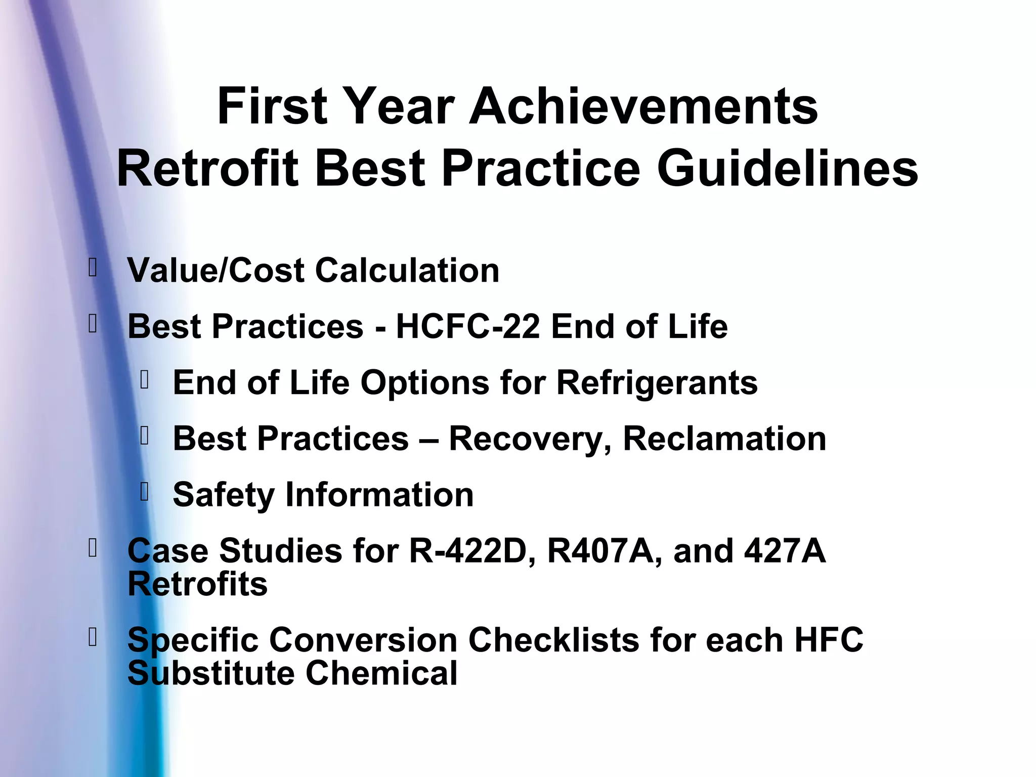 First Year Achievements
Retrofit Best Practice Guidelines
 Value/Cost Calculation
 Best Practices - HCFC-22 End of Life
 End of Life Options for Refrigerants
 Best Practices – Recovery, Reclamation
 Safety Information
 Case Studies for R-422D, R407A, and 427A
Retrofits
 Specific Conversion Checklists for each HFC
Substitute Chemical
 