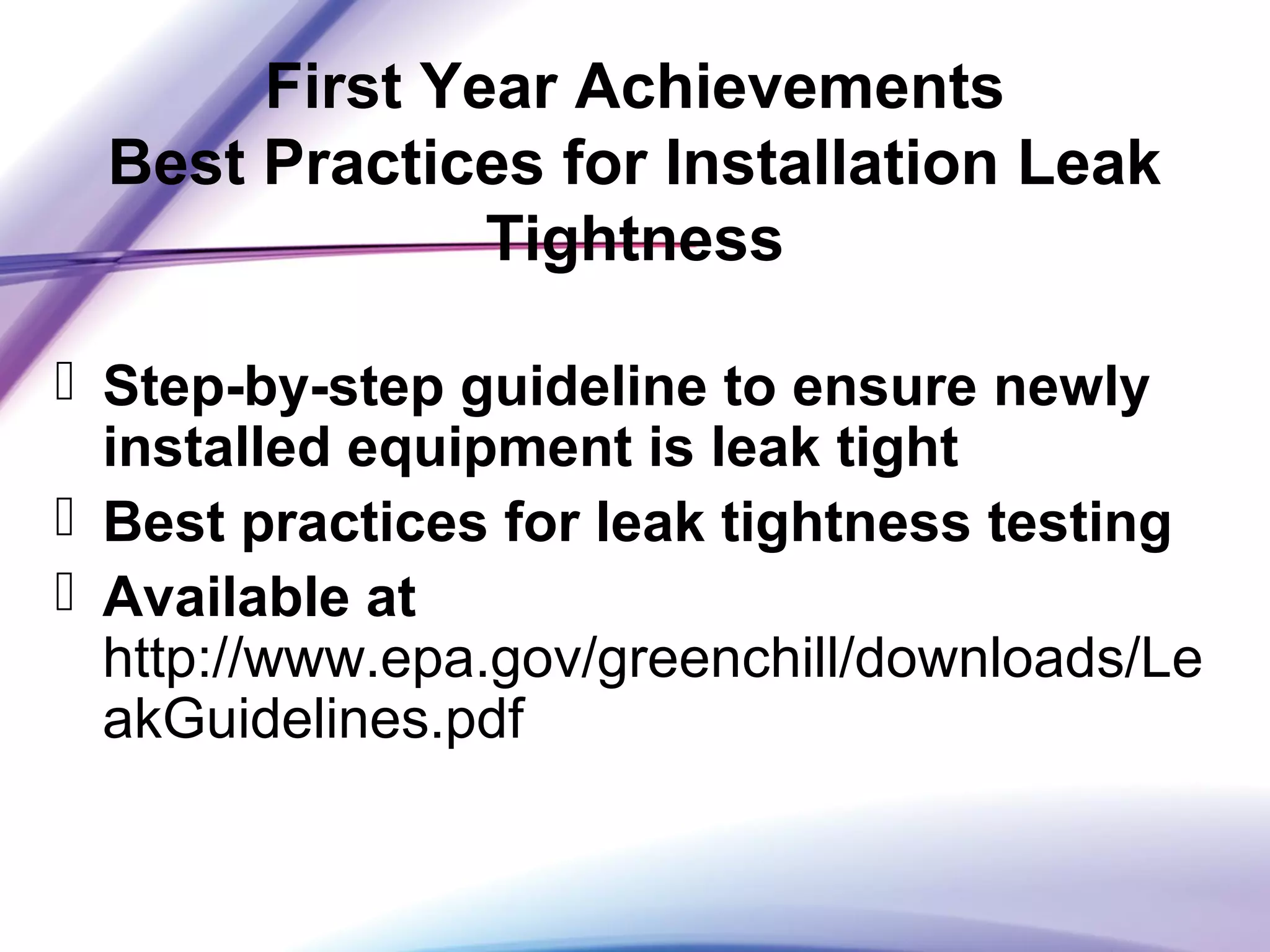 First Year Achievements
Best Practices for Installation Leak
Tightness
 Step-by-step guideline to ensure newly
installed equipment is leak tight
 Best practices for leak tightness testing
 Available at
http://www.epa.gov/greenchill/downloads/Le
akGuidelines.pdf
 