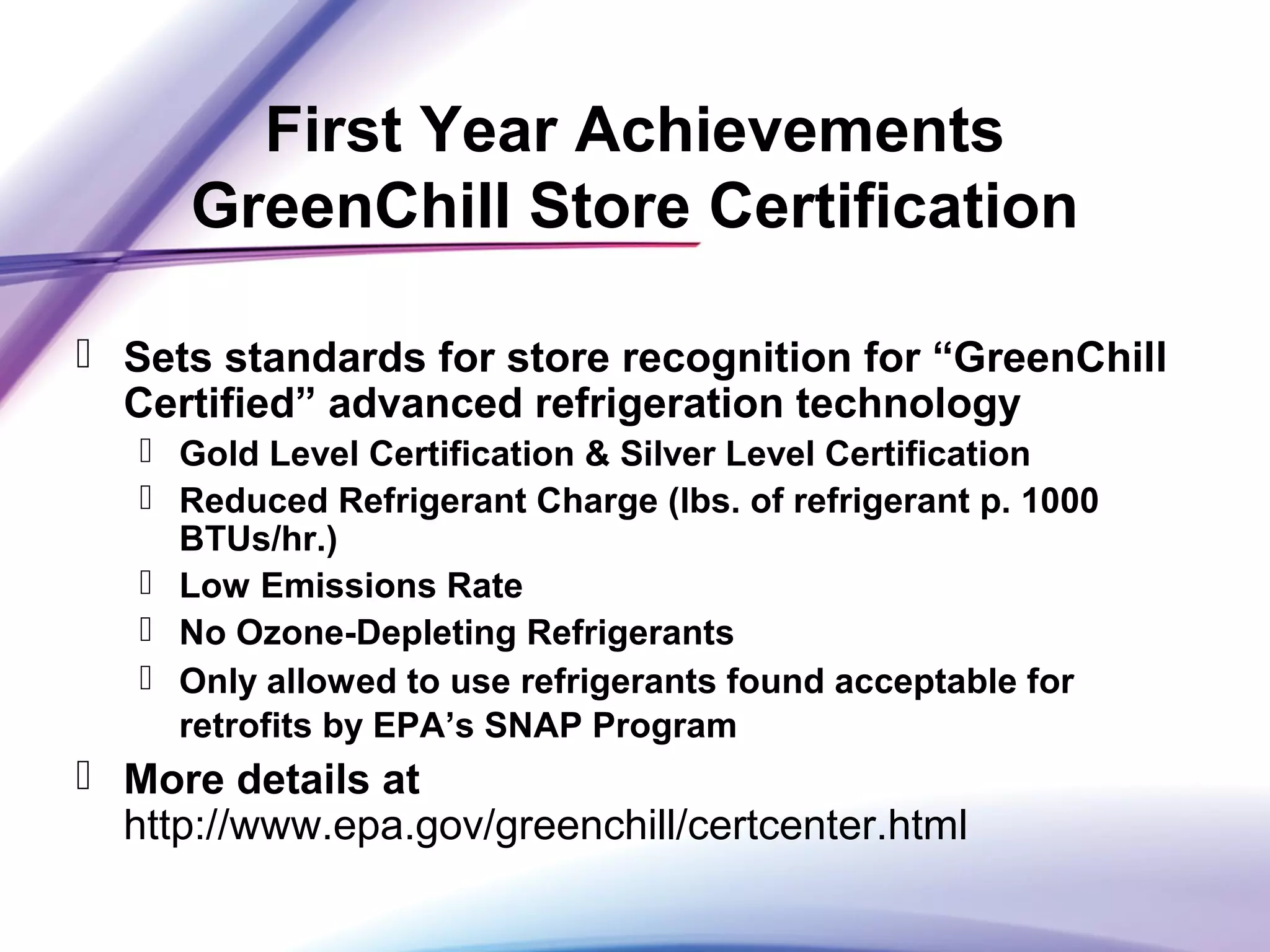 First Year Achievements
GreenChill Store Certification
 Sets standards for store recognition for “GreenChill
Certified” advanced refrigeration technology
 Gold Level Certification & Silver Level Certification
 Reduced Refrigerant Charge (lbs. of refrigerant p. 1000
BTUs/hr.)
 Low Emissions Rate
 No Ozone-Depleting Refrigerants
 Only allowed to use refrigerants found acceptable for
retrofits by EPA’s SNAP Program
 More details at
http://www.epa.gov/greenchill/certcenter.html
 
