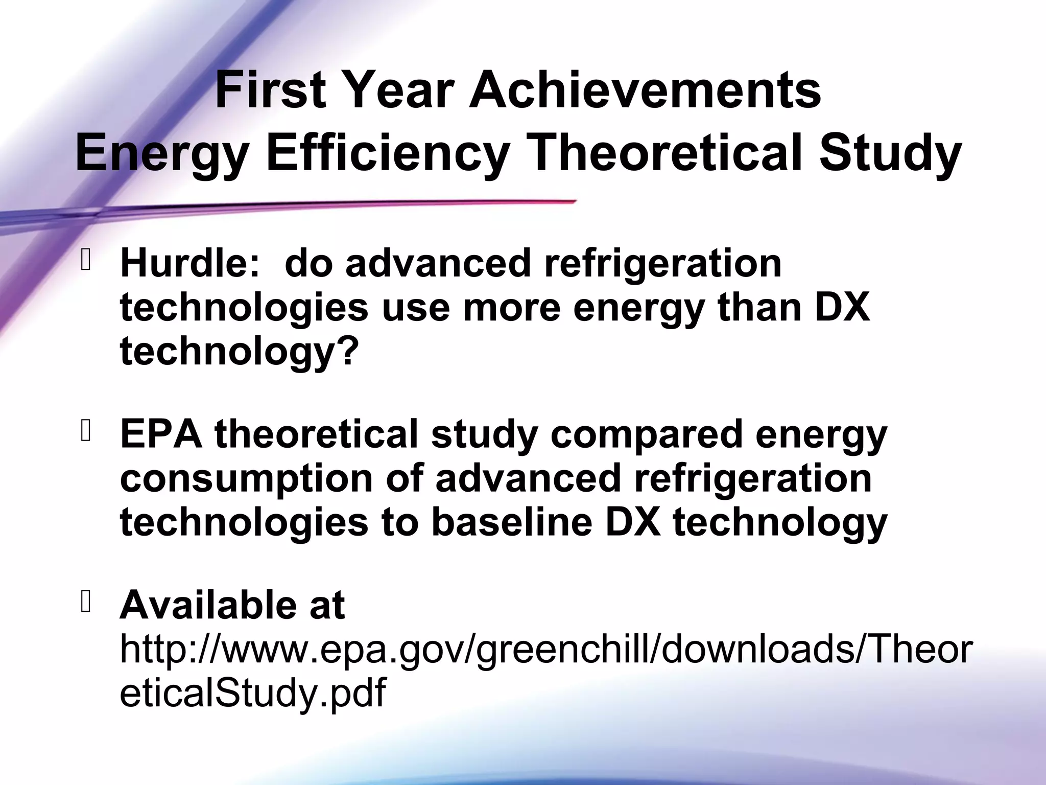 First Year Achievements
Energy Efficiency Theoretical Study
 Hurdle: do advanced refrigeration
technologies use more energy than DX
technology?
 EPA theoretical study compared energy
consumption of advanced refrigeration
technologies to baseline DX technology
 Available at
http://www.epa.gov/greenchill/downloads/Theor
eticalStudy.pdf
 