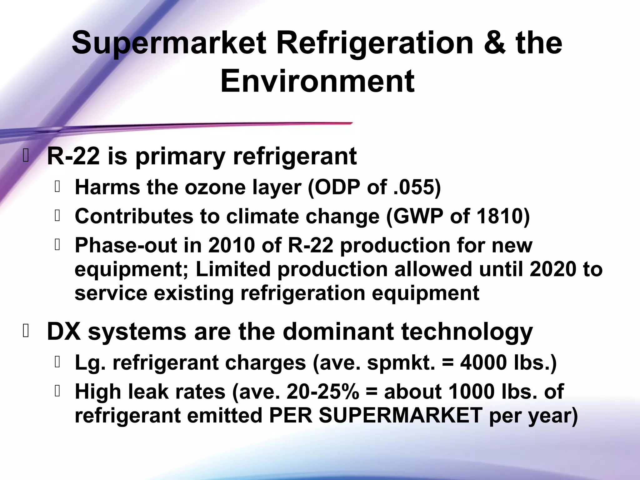  R-22 is primary refrigerant
 Harms the ozone layer (ODP of .055)
 Contributes to climate change (GWP of 1810)
 Phase-out in 2010 of R-22 production for new
equipment; Limited production allowed until 2020 to
service existing refrigeration equipment
 DX systems are the dominant technology
 Lg. refrigerant charges (ave. spmkt. = 4000 lbs.)
 High leak rates (ave. 20-25% = about 1000 lbs. of
refrigerant emitted PER SUPERMARKET per year)
Supermarket Refrigeration & the
Environment
 