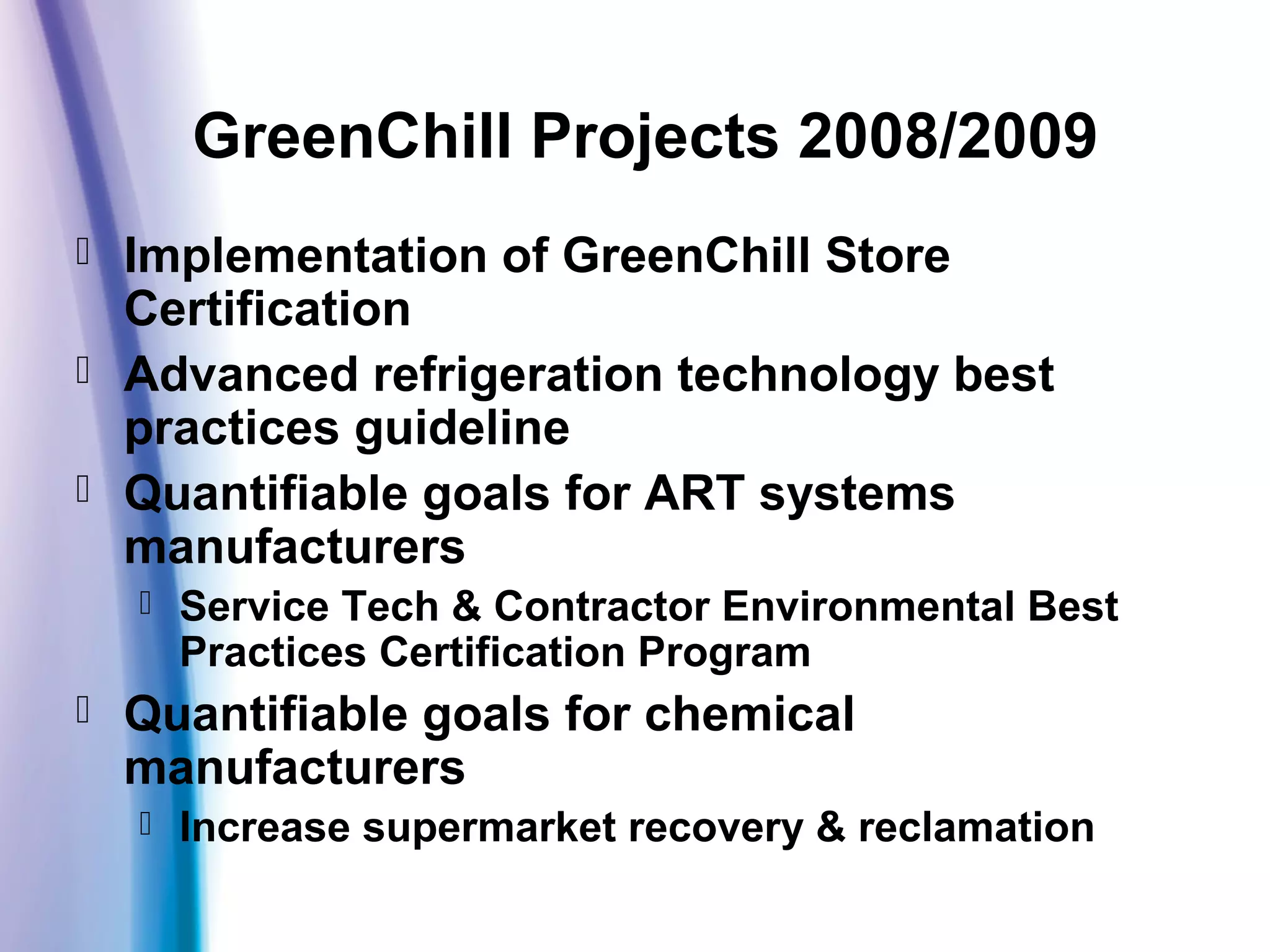 GreenChill Projects 2008/2009
 Implementation of GreenChill Store
Certification
 Advanced refrigeration technology best
practices guideline
 Quantifiable goals for ART systems
manufacturers
 Service Tech & Contractor Environmental Best
Practices Certification Program
 Quantifiable goals for chemical
manufacturers
 Increase supermarket recovery & reclamation
 