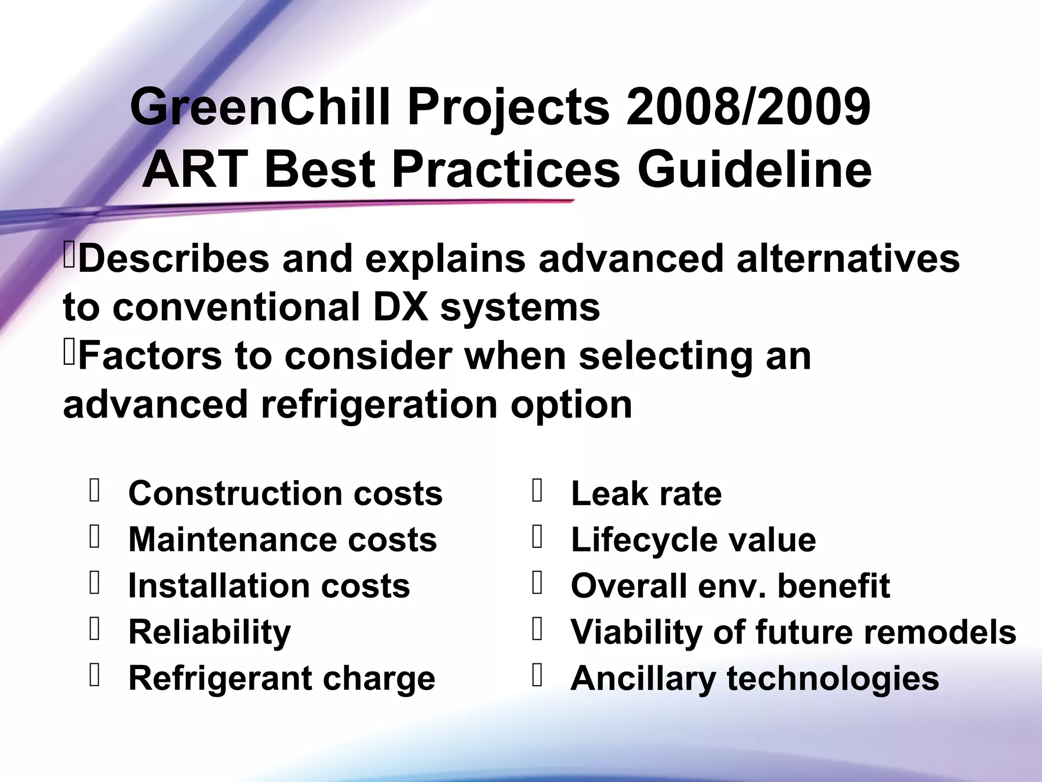 GreenChill Projects 2008/2009
ART Best Practices Guideline
 Construction costs
 Maintenance costs
 Installation costs
 Reliability
 Refrigerant charge
 Leak rate
 Lifecycle value
 Overall env. benefit
 Viability of future remodels
 Ancillary technologies
Describes and explains advanced alternatives
to conventional DX systems
Factors to consider when selecting an
advanced refrigeration option
 
