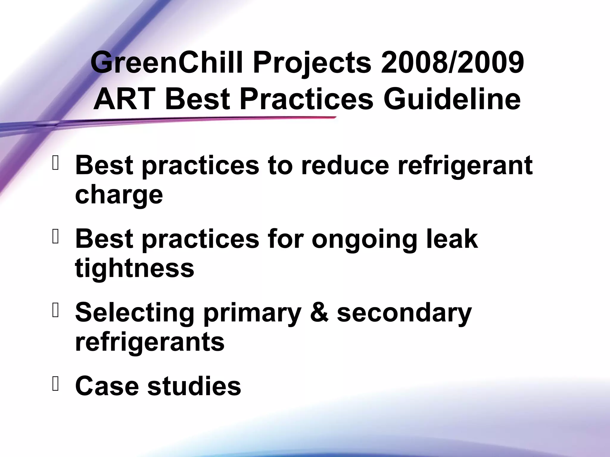 GreenChill Projects 2008/2009
ART Best Practices Guideline
 Best practices to reduce refrigerant
charge
 Best practices for ongoing leak
tightness
 Selecting primary & secondary
refrigerants
 Case studies
 