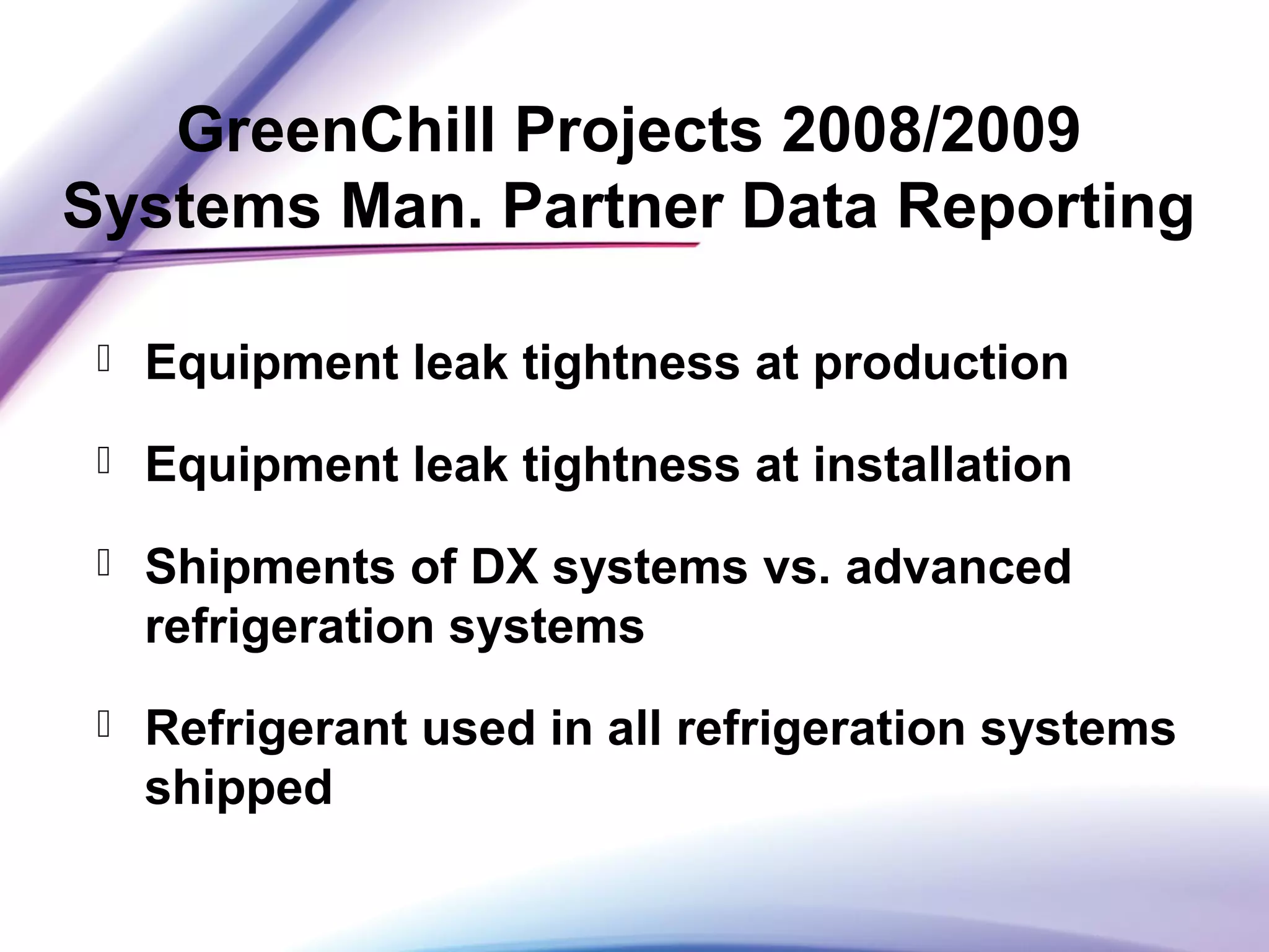 GreenChill Projects 2008/2009
Systems Man. Partner Data Reporting
 Equipment leak tightness at production
 Equipment leak tightness at installation
 Shipments of DX systems vs. advanced
refrigeration systems
 Refrigerant used in all refrigeration systems
shipped
 