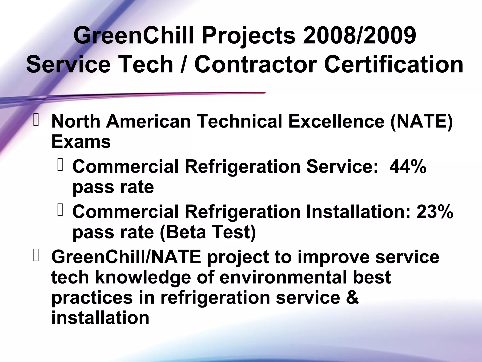 GreenChill Projects 2008/2009
Service Tech / Contractor Certification
 North American Technical Excellence (NATE)
Exams
 Commercial Refrigeration Service: 44%
pass rate
 Commercial Refrigeration Installation: 23%
pass rate (Beta Test)
 GreenChill/NATE project to improve service
tech knowledge of environmental best
practices in refrigeration service &
installation
 
