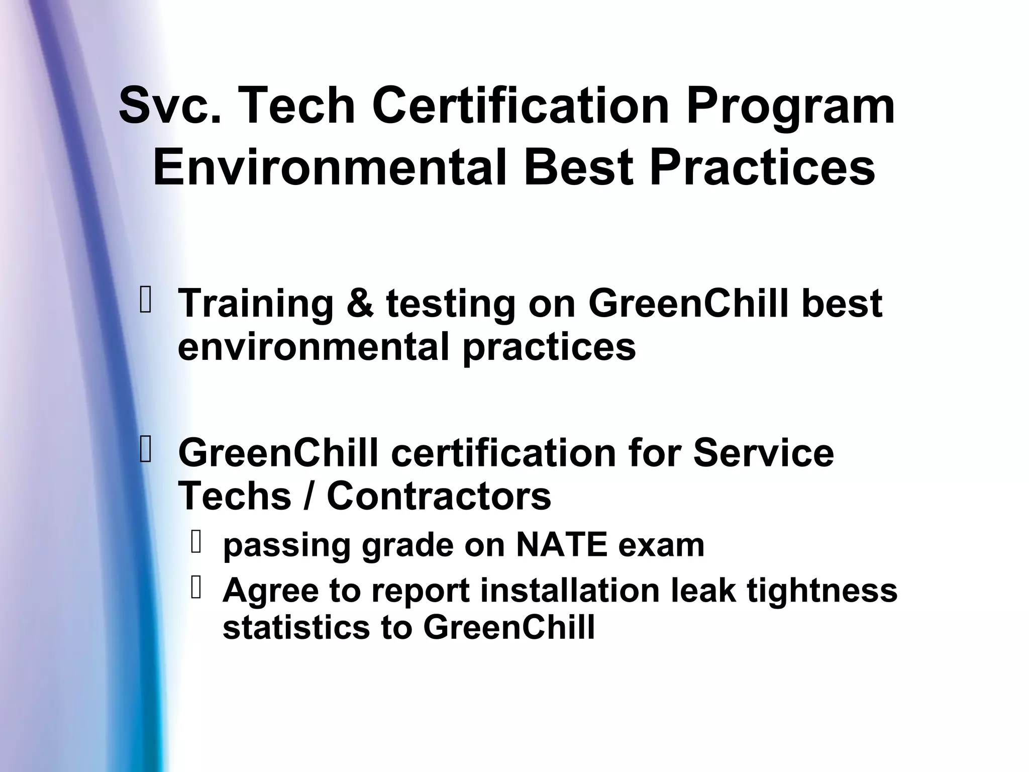Svc. Tech Certification Program
Environmental Best Practices
 Training & testing on GreenChill best
environmental practices
 GreenChill certification for Service
Techs / Contractors
 passing grade on NATE exam
 Agree to report installation leak tightness
statistics to GreenChill
 