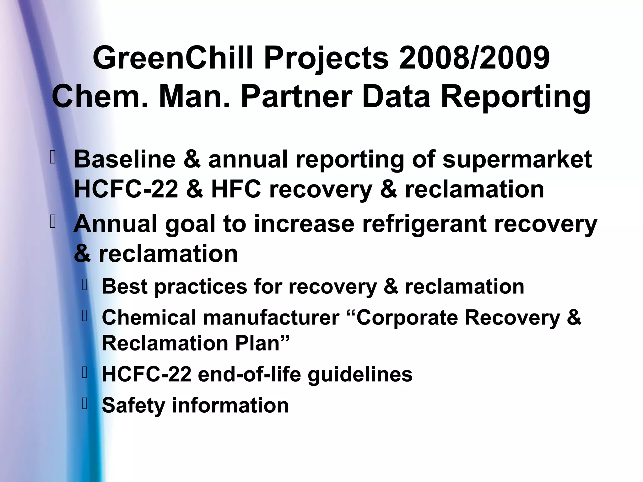 GreenChill Projects 2008/2009
Chem. Man. Partner Data Reporting
 Baseline & annual reporting of supermarket
HCFC-22 & HFC recovery & reclamation
 Annual goal to increase refrigerant recovery
& reclamation
 Best practices for recovery & reclamation
 Chemical manufacturer “Corporate Recovery &
Reclamation Plan”
 HCFC-22 end-of-life guidelines
 Safety information
 