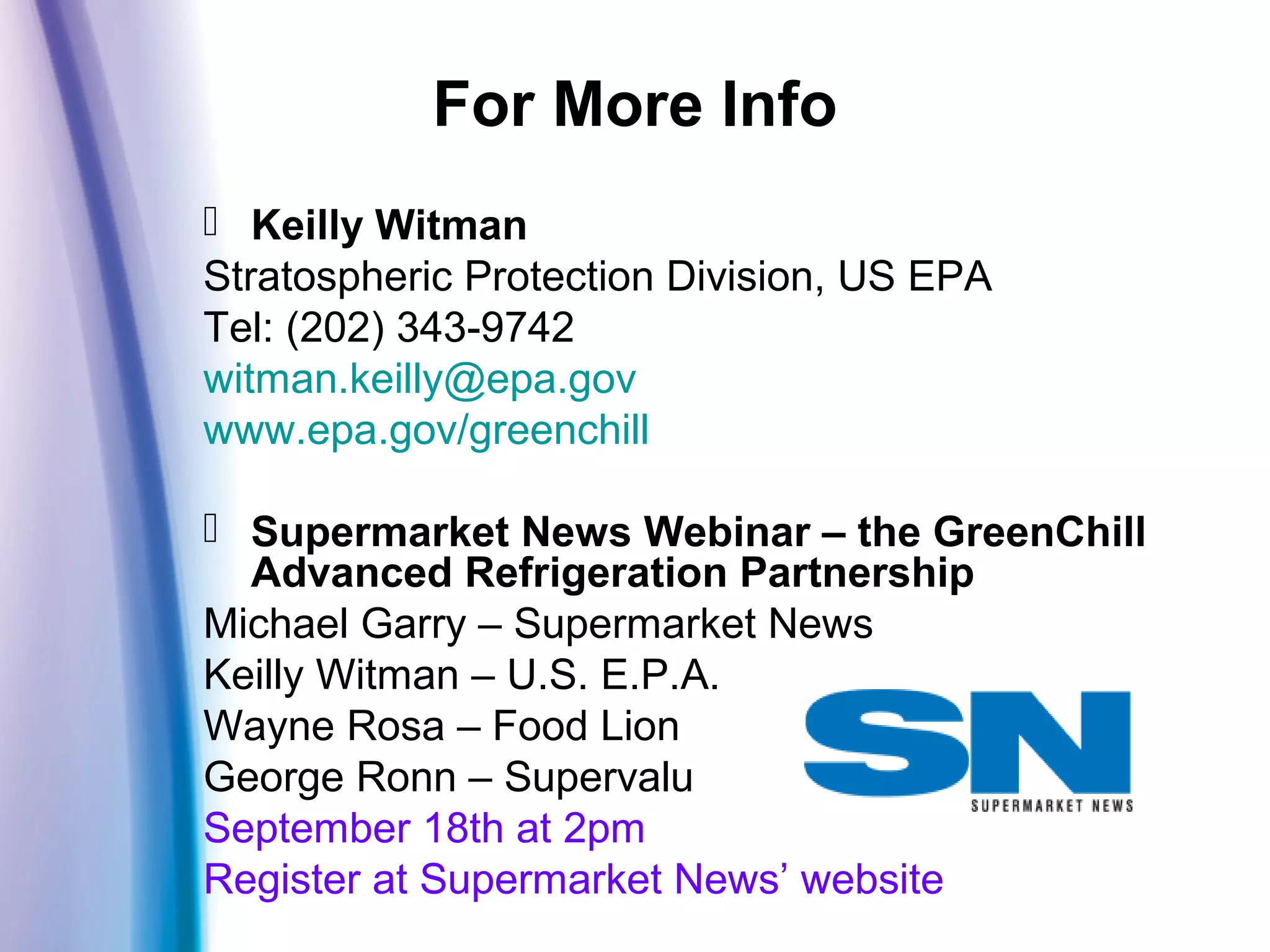 For More Info
 Keilly Witman
Stratospheric Protection Division, US EPA
Tel: (202) 343-9742
witman.keilly@epa.gov
www.epa.gov/greenchill
 Supermarket News Webinar – the GreenChill
Advanced Refrigeration Partnership
Michael Garry – Supermarket News
Keilly Witman – U.S. E.P.A.
Wayne Rosa – Food Lion
George Ronn – Supervalu
September 18th at 2pm
Register at Supermarket News’ website
 