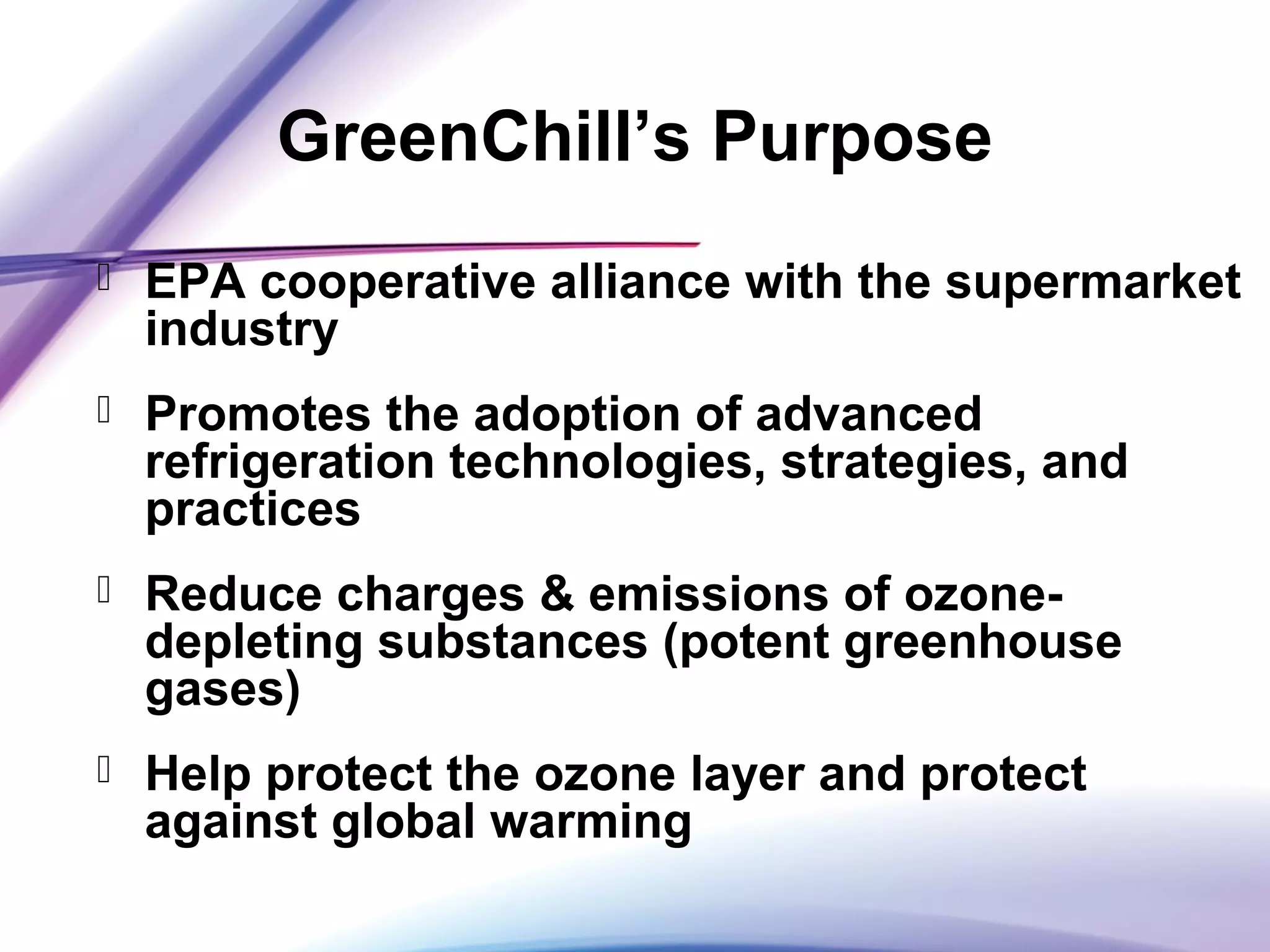 GreenChill’s Purpose
 EPA cooperative alliance with the supermarket
industry
 Promotes the adoption of advanced
refrigeration technologies, strategies, and
practices
 Reduce charges & emissions of ozone-
depleting substances (potent greenhouse
gases)
 Help protect the ozone layer and protect
against global warming
 