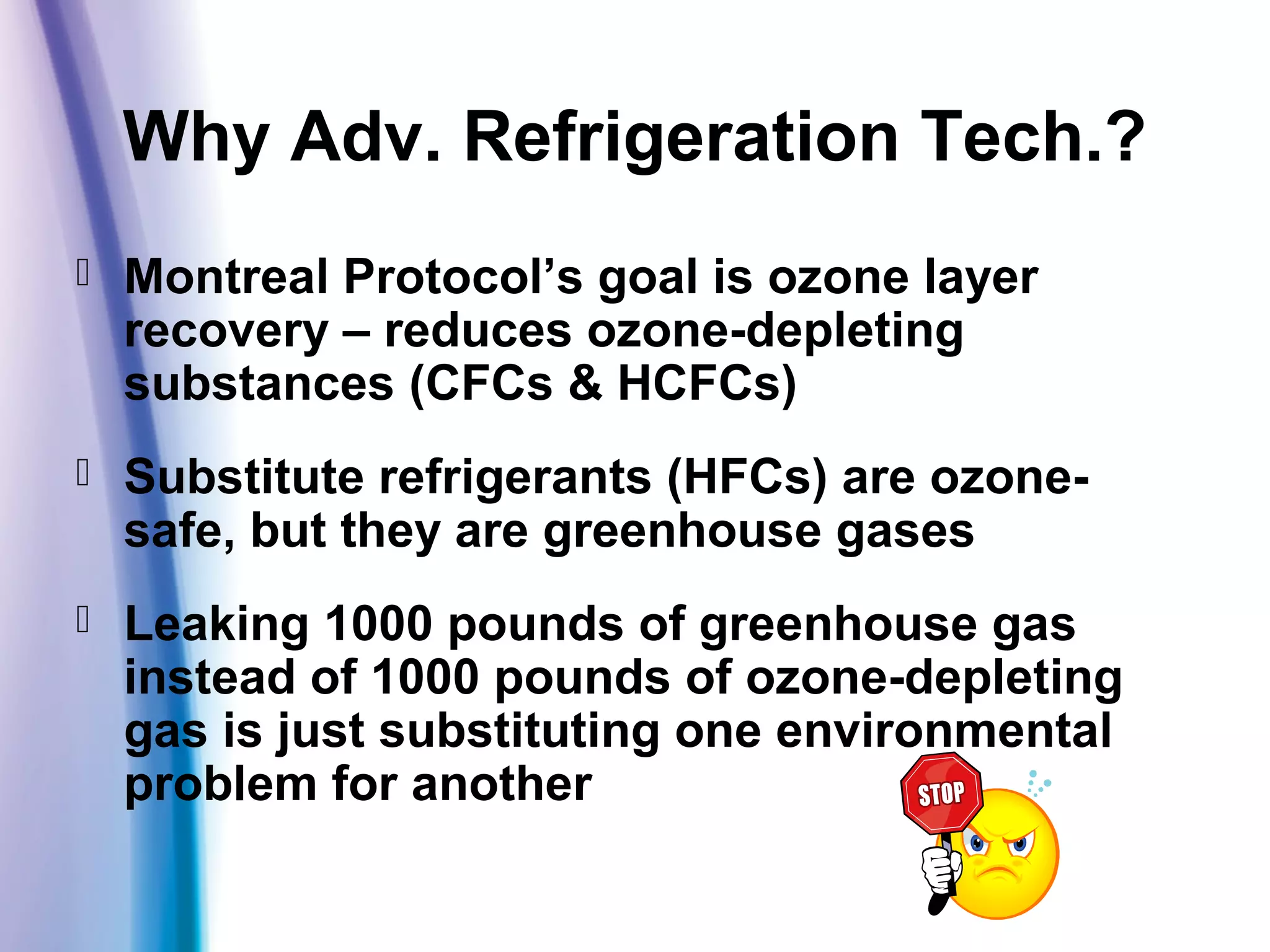 Why Adv. Refrigeration Tech.?
 Montreal Protocol’s goal is ozone layer
recovery – reduces ozone-depleting
substances (CFCs & HCFCs)
 Substitute refrigerants (HFCs) are ozone-
safe, but they are greenhouse gases
 Leaking 1000 pounds of greenhouse gas
instead of 1000 pounds of ozone-depleting
gas is just substituting one environmental
problem for another
 