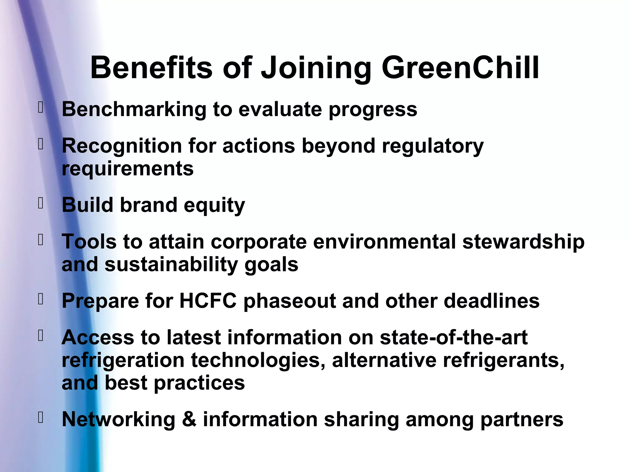 Benefits of Joining GreenChill
 Benchmarking to evaluate progress
 Recognition for actions beyond regulatory
requirements
 Build brand equity
 Tools to attain corporate environmental stewardship
and sustainability goals
 Prepare for HCFC phaseout and other deadlines
 Access to latest information on state-of-the-art
refrigeration technologies, alternative refrigerants,
and best practices
 Networking & information sharing among partners
 