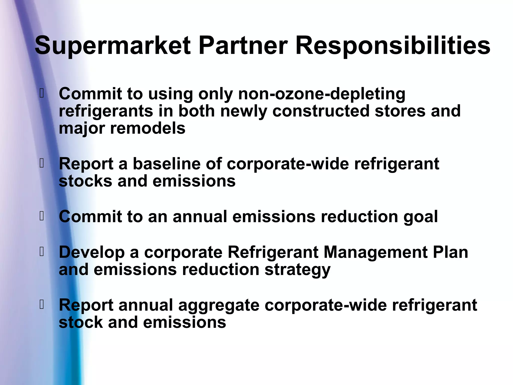  Commit to using only non-ozone-depleting
refrigerants in both newly constructed stores and
major remodels
 Report a baseline of corporate-wide refrigerant
stocks and emissions
 Commit to an annual emissions reduction goal
 Develop a corporate Refrigerant Management Plan
and emissions reduction strategy
 Report annual aggregate corporate-wide refrigerant
stock and emissions
Supermarket Partner Responsibilities
 
