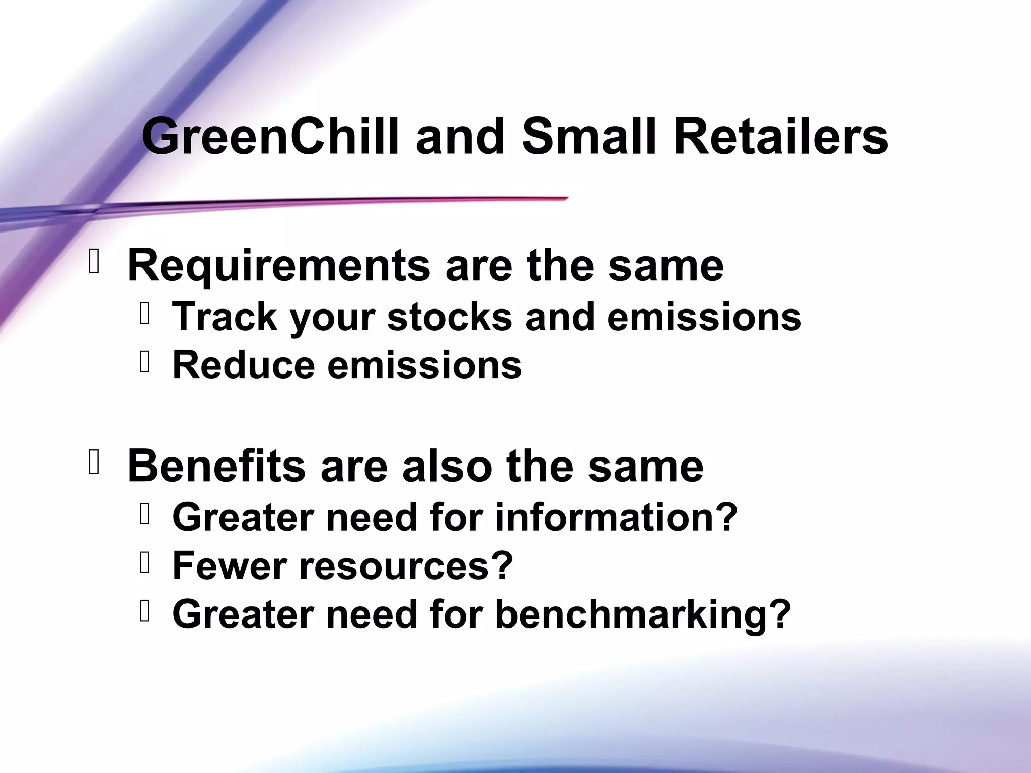 GreenChill and Small Retailers
 Requirements are the same
 Track your stocks and emissions
 Reduce emissions
 Benefits are also the same
 Greater need for information?
 Fewer resources?
 Greater need for benchmarking?
 