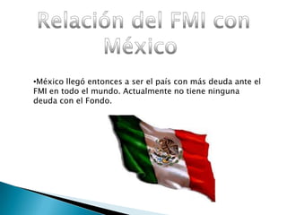 •México llegó entonces a ser el país con más deuda ante el
FMI en todo el mundo. Actualmente no tiene ninguna
deuda con el Fondo.
 