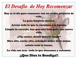 El Desafio  de Hoy RecomenzarHoy es el díaparacomenzar con un nuevoproyecto de vida. La granlimpieza mental.Arrojatodo lo queteencadena a la basura. Limpiatucorazón, hazqueestélistoparaunanuevavida,¿Fijametas, dondequieresllegar? Mira alto, sueña alto, anhela lo mejor de lo mejor, anhelatodo lo bueno.La vidanostraetodo lo quedeseamos y soñamos. ¡¡Que Dios teBendiga!!Loquito.