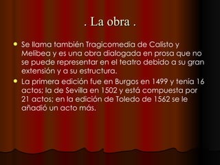 . La obra . Se llama también Tragicomedia de Calisto y Melibea y es una obra dialogada en prosa que no se puede representar en el teatro debido a su gran extensión y a su estructura. La primera edición fue en Burgos en 1499 y tenía 16 actos; la de Sevilla en 1502 y está compuesta por 21 actos; en la edición de Toledo de 1562 se le añadió un acto más. 