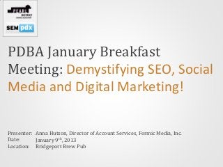 PDBA January Breakfast
Meeting: Demystifying SEO, Social
Media and Digital Marketing!

Presenter: Anna Hutson, Director of Account Services, Formic Media, Inc.
Date:      January 9th, 2013
Location: Bridgeport Brew Pub
 